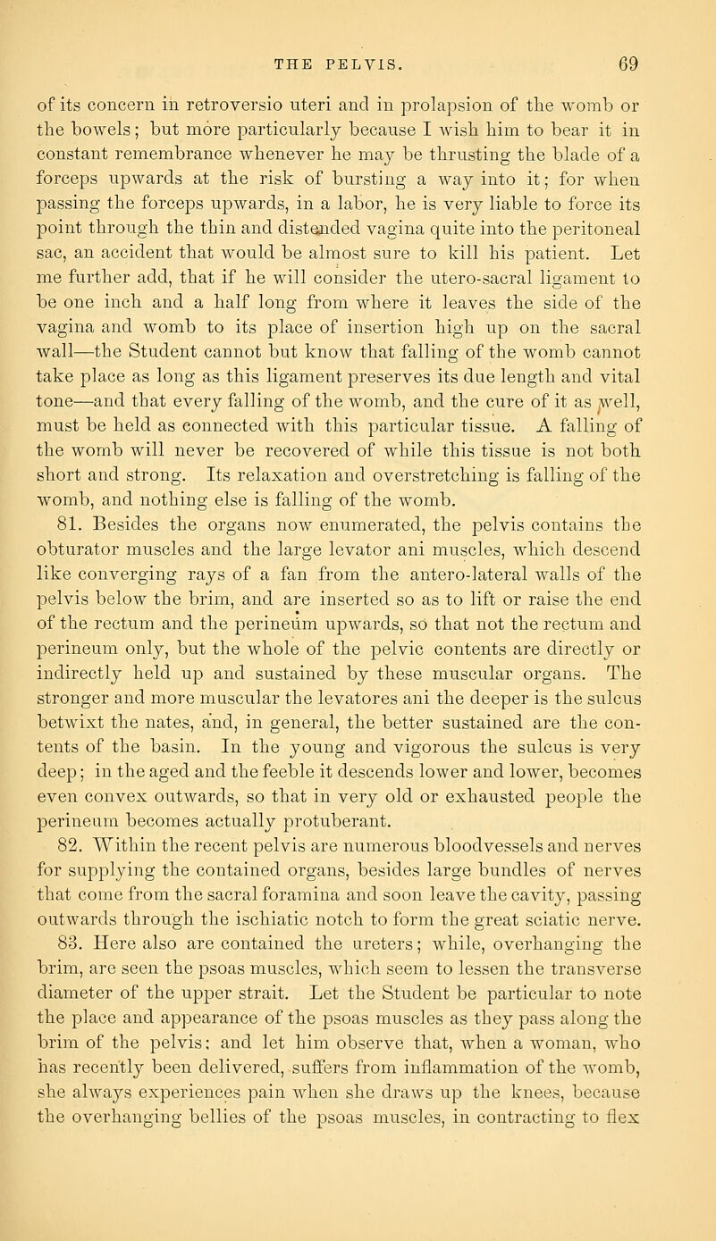 of its concern in retroversio uteri and in prolapsion of the womb or the bowels; but more particularly because I wish him to bear it in constant remembrance whenever he may be thrusting the blade of a forceps upwards at the risk of bursting a way into it; for when passing the forceps upwards, in a labor, he is very liable to force its point through the thin and distended vagina quite into the peritoneal sac, an accident that would be almost sure to kill his patient. Let me further add, that if he will consider the utero-sacral ligament to be one inch and a half long from where it leaves the side of the vagina and womb to its place of insertion high up on the sacral wall—the Student cannot but know that falling of the womb cannot take place as long as this ligament preserves its due length and vital tone—and that every falling of the womb, and the cure of it as well, must be held as connected with this particular tissue. A falling of the womb will never be recovered of while this tissue is not both short and strong. Its relaxation and overstretching is falling of the womb, and nothing else is falling of the womb. 81. Besides the organs now enumerated, the pelvis contains the obturator muscles and the large levator ani muscles, which descend like converging rays of a fan from the antero-lateral walls of the pelvis below the brim, and are inserted so as to lift or raise the end of the rectum and the perineum upwards, so that not the rectum and perineum only, but the whole of the pelvic contents are directly or indirectly held up and sustained by these muscular organs. The stronger and more muscular the levatores ani the deeper is the sulcus betwixt the nates, and, in general, the better sustained are the con- tents of the basin. In the young and vigorous the sulcus is very deep; in the aged and the feeble it descends lower and lower, becomes even convex outwards, so that in very old or exhausted people the perineum becomes actually protuberant. 82. Within the recent pelvis are numerous bloodvessels and nerves for supplying the contained organs, besides large bundles of nerves that come from the sacral foramina and soon leave the cavity, passing outwards through the ischiatic notch to form the great sciatic nerve. 83. Here also are contained the ureters; while, overhanging the brim, are seen the psoas muscles, which seem to lessen the transverse diameter of the upper strait. Let the Student be particular to note the place and appearance of the psoas muscles as they pass along the brim of the pelvis; and let him observe that, when a woman, who has recently been delivered, suffers from inflammation of the womb, she always experiences pain when she draws up the knees, because the overhanging bellies of the psoas muscles, in contracting to flex