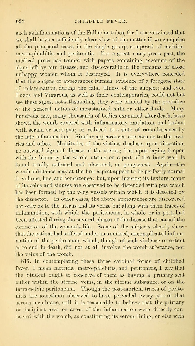 STicli as inflammations of the Fallopian tubes, for I am convinced tliat we shall have a sufficiently clear view of the matter if we comprise all the puerperal cases in the single group, composed of metritis, metro-phlebitis, and .peritonitis. For a great many years past, the medical press has teemed with papers containing accounts of the signs left by our disease, and discoverable in the remains of those unhappy women whom it destroyed. It is everywhere conceded that these signs or appearances furnish evidence of a foregone state of inflammation, during the fatal illness of the subject; and even Puzos and Vigarous, as well as their contemporaries, could not but see these signs, notwithstanding they were blinded by the prejudice of the general notion of metastasized milk or other fluids. Many hundreds, nay, many thousands of bodies examined after death, have shown the womb covered with inflammatory exudation, and bathed with serum or sero-pus; or reduced to a state of ramollescence by the late inflammation. Similar appearances are seen as to the ova- ries and tubes. Multitudes of the victims disclose, upon dissection, no outward signs of disease of the uterus; but, upon laying it open with the bistoury, the whole uterus or a part of the inner wall is found totally softened and ulcerated, or gangrened. Again—the womb-substance may at the first aspect appear to be perfectly normal in volume, hue, and consistence; but, upon incising its texture, many of its veins and sinuses are observed to be distended with pus, which has been formed by the very vessels within which it is detected by the dissector. In other cases, the above appearances are discovered not only as to the uterus and its veins, but along with them traces of inflammation, with which the peritoneum, in whole or in part, had been affected during the several phases of the disease that caused the extinction of the woman's life. Some of the subjects clearly show- that the patient had suffered under an unmixed, uncomplicated inflam- mation of the peritoneum, which, though of such violence or extent as to end in death, did not at all involve the womb-substance, nor the veins of the womb. 817. In contemplating these three cardinal forms of childbed fever, I mean metritis, metro-phlebitis, and peritonitis, I say that the Student ought to conceive of them as having a primary seat either within the uterine veins, in the uterine substance, or on the intra-pelvic peritoneum. Though the post-mortem traces of perito- nitis are sometimes observed to have pervaded every part of that serous membrane, still it is reasonable to believe that the primary or incipient area or areas of the inflammation were directly con- nected with the womb, as constituting its serous lining, or else with