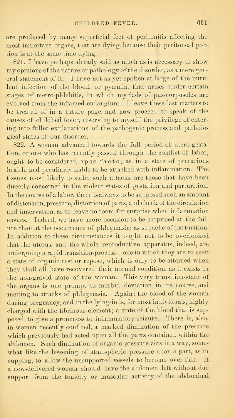 are produced by many superficial feet of peritonitis affecting tlie most important organs, that are dying because tlieir peritoneal por- tion is at the same time dying. 821. I have perhaps already said as much as is necessary to show my opinions of the nature or pathology of the disorder, as a mere gen- eral statement of it, I have not as yet spoken at large of the puru- lent infection of the blood, or pyaemia, that arises under certain stages of metro-phlebitis, in which myriads of pus-corpuscles are evolved from the inflamed endangium. I leave these last matters to be treated of in a future page, and now proceed to speak of the causes of childbed fever, reserving to myself the privilege of enter- ing into fuller explanations of the pathogenic process and patholo- gical states of our disorder. 822. A woman advanced towards the full period of utero-gesta- tion, or one who has recently passed through the conflict of labor, ought to be considered, ipso facto, as in a state of precarious health, and peculiarly liable to be attacked with inflammation. The tissues most likely to suffer such attacks are those that have been directly concerned in the violent states of gestation and parturition. In the course of a labor, there is always to be supposed such an amount of distension, pressure, distortion of parts, and check of the circulation and innervation, as to leave no room for surprise when inflammation ensues. Indeed, we have more occasion to be surprised at the fail- ure than at the occurrence of phlegmasia as sequelae of parturition. In addition to these circumstances it ought not to be overlooked that the uterus, and the whole reproductive apparatus, indeed, are undergoing a rapid transition-process—one in which they are to seek a state of organic rest or repose, which is only to be attained when they shall all have recovered their normal condition, as it exists in the non-gravid state of the woman. This very transition-state of the organs is one prompt to morbid deviation in its course, and inciting to attacks of phlegmasia. Again: the blood of the woman during pregnancy, and in the lying-in is, for most individuals, highly charged with the fibrinous element; a state of the blood that is sup- posed to give a proneness to inflammatory seizure. There is, also, in women recently confined, a marked diminution of the pressure which previously had acted upon all the parts contained within the abdomen. Such diminution of organic pressure acts in a way, some- what like the lessening of atmospheric pressure upon a part, as in cupping, to allow the unsupported vessels to become over full. If a new-delivered woman should have the abdomen left without due support from the tonicity or muscular activity of the abdominal
