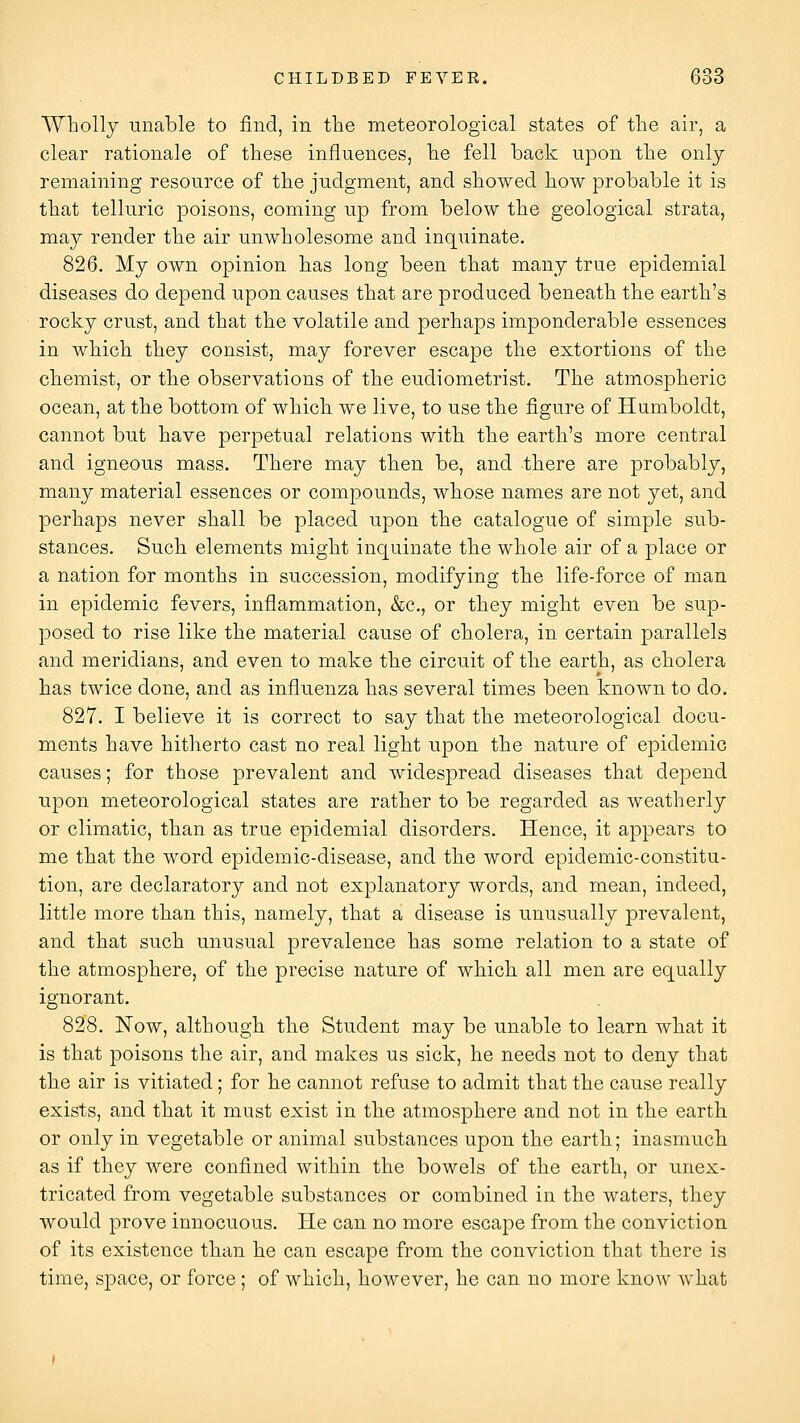 Wholly unable to find, in the meteorological states of the air, a clear rationale of these influences, he fell back upon the only- remaining resource of the judgment, and showed how probable it is that telluric poisons, coming up from below the geological strata, may render the air unwholesome and inquinate. 826. My own opinion has long been that many true epidemial diseases do depend upon causes that are produced beneath the earth's rocky crust, and that the volatile and perhaps imponderable essences in which they consist, may forever escape the extortions of the chemist, or the observations of the eudiometrist. The atmospheric ocean, at the bottom of which we live, to use the figure of Humboldt, cannot but have perpetual relations with the earth's more central and igneous mass. There may then be, and there are probably, many material essences or compounds, whose names are not yet, and perhaps never shall be placed upon the catalogue of simple sub- stances. Such elements might inquinate the whole air of a place or a nation for months in succession, modifying the life-force of man in epidemic fevers, inflammation, &c., or they might even be sup- posed to rise like the material cause of cholera, in certain parallels and meridians, and even to make the circuit of the earth, as cholera has twice done, and as influenza has several times been known to do. 827. I believe it is correct to say that the meteorological docu- ments have hitherto cast no real light upon the nature of epidemic causes; for those prevalent and widespread diseases that depend upon meteorological states are rather to be regarded as weatherly or climatic, than as true epidemial disorders. Hence, it appears to me that the word epidemic-disease, and the word epidemic-constitu- tion, are declaratory and not explanatory words, and mean, indeed, little more than this, namely, that a disease is unusually prevalent, and that such unusual prevalence has some relation to a state of the atmosphere, of the precise nature of which all men are equally ignorant. 828. Now, although the Student may be unable to learn what it is that poisons the air, and makes us sick, he needs not to deny that the air is vitiated; for he cannot refuse to admit that the cause really exists, and that it must exist in the atmosphere and not in the earth or only in vegetable or animal substances upon the earth; inasmuch as if they were confined within the bowels of the earth, or unex- tricated from vegetable substances or combined in the waters, they would prove innocuous. He can no more escape from the conviction of its existence than he can escape from the conviction that there is time, space, or force; of which, however, he can no more knoAV what