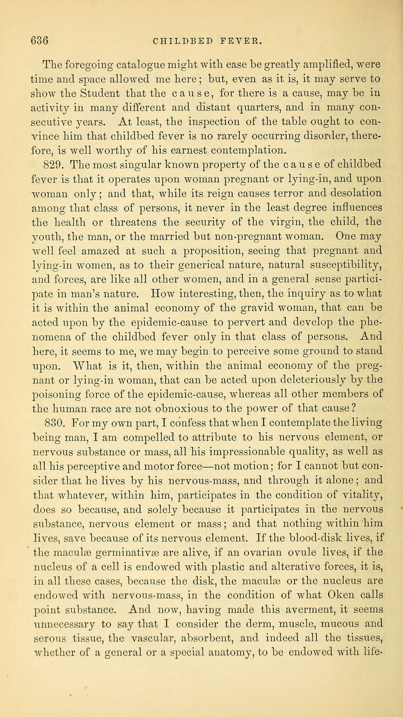 The foregoing catalogue might witli ease be greatly amplified, were time and space alloAved me here; but, even as it is, it may serve to show the Student that the cause, for there is a cause, may be in activity in many different and distant quarters, and in many con- secutive years. At least, the inspection of the table ought to con- vince him that childbed fever is no rarely occurring disorder, there- fore, is well worthy of his earnest contemplation. 829. The most singular known property of the cause of childbed fever is that it operates upon woman pregnant or lying-in, and upon woman only; and that, while its reign causes terror and desolation among that class of persons, it never in the least degree influences the health or threatens the security of the virgin, the child, the vouth, the man, or the married but non-pregnant woman. One may well feel amazed at such a proposition, seeing that pregnant and lying-in women, as to their generical nature, natural susceptibility, and forces, are like all other women, and in a general sense partici- pate in man's nature. How interesting, then, the inquiry as to what it is within the animal economy of the gravid woman, that can be acted upon by the epidemic-cause to pervert and develop the phe- nomena of the childbed fever only in that class of persons. And here, it seems to me, we may begin to perceive some ground to stand upon. What is it, then, within the animal economy of the preg- nant or lying-in woman, that can be acted upon deleteriously by the poisoning force of the epidemic-cause, whereas all other members of the human race are not obnoxious to the power of that cause ? 830. For my own part, I confess that when I contemplate the living being man, I am compelled to attribute to his nervous element, or nervous substance or mass, all his impressionable quality, as well as all his perceptive and motor force—not motion; for I cannot but con- sider that he lives by his nervous-mass, and through it alone; and that whatever, within him, participates in the condition of vitality, does so because, and solely because it participates in the nervous substance, nervous element or mass; and that nothing within him lives, save because of its nervous element. If the blood-disk lives, if the maculae germinativ^e are alive, if an ovarian ovule lives, if the nucleus of a cell is endowed with plastic and alterative forces, it is, in all these cases, because the disk, the maculse or the nucleus are endowed with nervous-mass, in the condition of what Oken calls point substance. And now, having made this averment, it seems unnecessary to say that I consider the derm, muscle, mucous and serous tissue, the vascular, absorbent, and indeed all the tissues, whether of a general or a special anatomy, to be endowed with life-