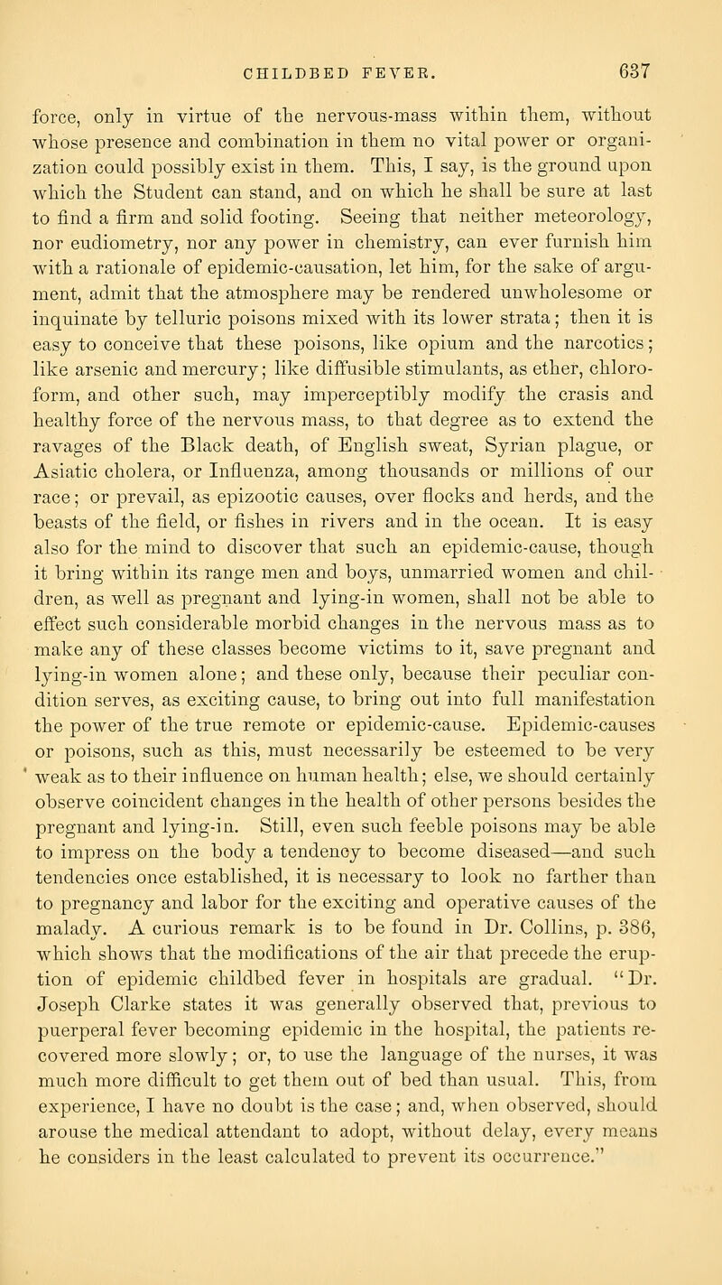 force, only in virtue of the nervous-mass within tliem, witliout wliose presence and combination in them no vital power or organi- zation could possibly exist in them. This, I say, is the ground upon which the Student can stand, and on which he shall be sure at last to find a firm and solid footing. Seeing that neither meteorology, nor eudiometry, nor any power in chemistry, can ever furnish him with a rationale of epidemic-causation, let him, for the sake of argu- ment, admit that the atmosphere may be rendered unwholesome or inquinate by telluric poisons mixed with its lower strata; then it is easy to conceive that these poisons, like opium and the narcotics; like arsenic and mercury; like diffusible stimulants, as ether, chloro- form, and other such, may imperceptibly modify the crasis and healthy force of the nervous mass, to that degree as to extend the ravages of the Black death, of English sweat, Syrian plague, or Asiatic cholera, or Influenza, among thousands or millions of our race; or prevail, as epizootic causes, over flocks and herds, and the beasts of the field, or fishes in rivers and in the ocean. It is easy also for the mind to discover that such an epidemic-cause, though it bring within its range men and boys, unmarried women and chil- dren, as well as pregnant and lying-in women, shall not be able to effect such considerable morbid changes in the nervous mass as to make any of these classes become victims to it, save pregnant and lying-in women alone; and these only, because their peculiar con- dition serves, as exciting cause, to bring out into full manifestation the power of the true remote or epidemic-cause. Epidemic-causes or poisons, such as this, must necessarily be esteemed to be very weak as to their influence on human health; else, we should certainly observe coincident changes in the health of other persons besides the pregnant and lying-in. Still, even such feeble poisons may be able to impress on the body a tendency to become diseased—and such tendencies once established, it is necessary to look no farther than to pregnancy and labor for the exciting and operative causes of the malady. A curious remark is to be found in Dr. Collins, p. 886, which shows that the modifications of the air that precede the erup- tion of epidemic childbed fever in hospitals are gradual. Dr. Joseph Clarke states it was generally observed that, previous to puerperal fever becoming epidemic in the hospital, the patients re- covered more slowly; or, to use the language of the nurses, it was much more difficult to get them out of bed than usual. This, from experience, I have no donbt is the case; and, when observed, should arouse the medical attendant to adopt, without delay, every means he considers in the least calculated to prevent its occurrence.