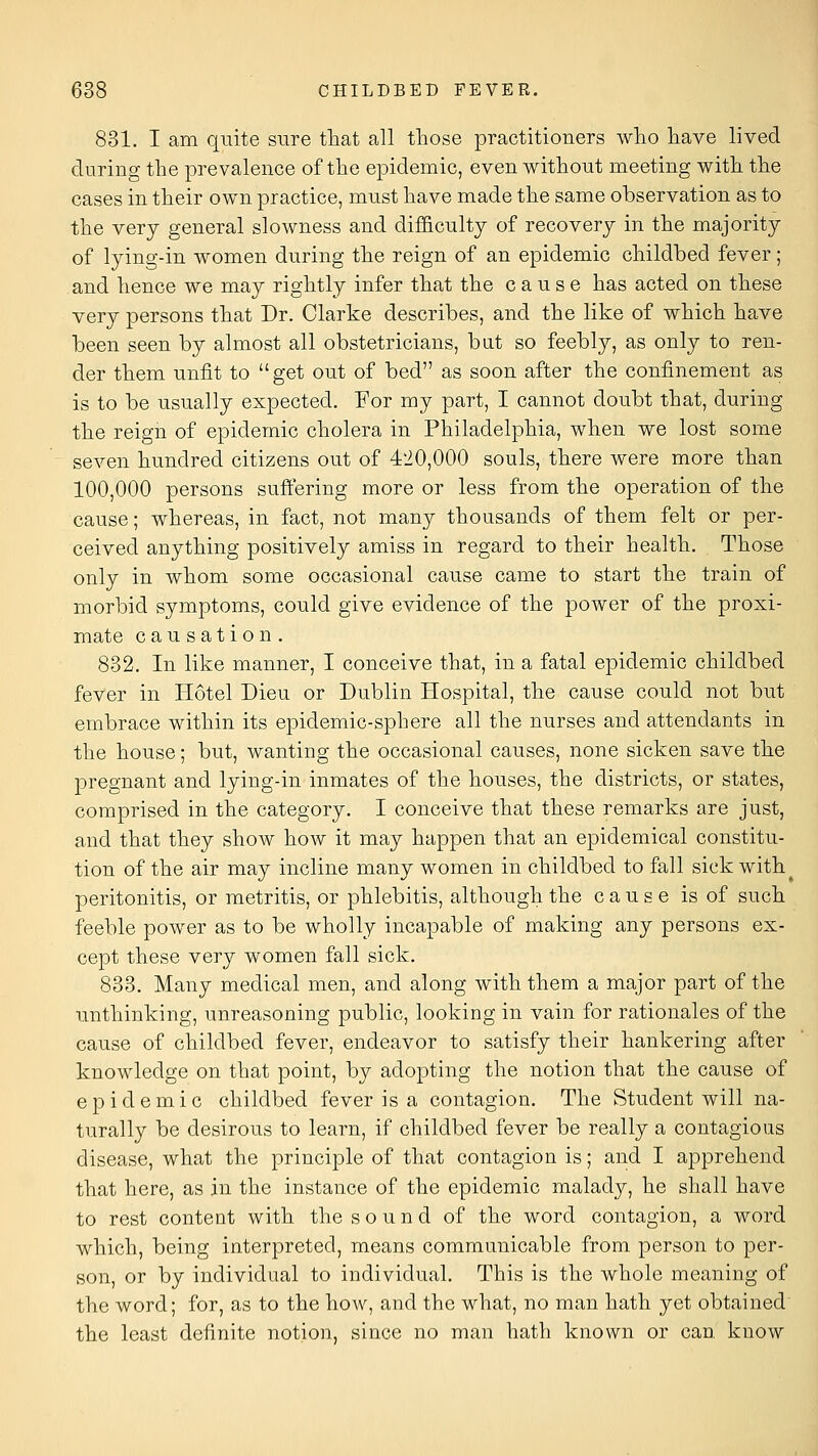 831. I am quite sure that all those practitioners who have lived during the prevalence of the epidemic, even without meeting with the cases in their own practice, must have made the same observation as to the very general slowness and difficulty of recovery in the majority of lying-in women during the reign of an epidemic childbed fever; and hence we may rightly infer that the cause has acted on these very persons that Dr. Clarke describes, and the like of which have been seen by almost all obstetricians, bat so feebly, as only to ren- der them unfit to get out of bed as soon after the confinement as is to be usually expected. For my part, I cannot doubt that, during the reign of epidemic cholera in Philadelphia, when we lost some seven hundred citizens out of 4'iO,000 souls, there were more than 100,000 persons suffering more or less from the operation of the cause; whereas, in fact, not many thousands of them felt or per- ceived anything positively amiss in regard to their health. Those only in whom some occasional cause came to start the train of morbid symptoms, could give evidence of the power of the proxi- mate causation. 832. In like manner, I conceive that, in a fatal epidemic childbed fever in Hotel Dieu or Dublin Hospital, the cause could not but embrace within its epidemic-sphere all the nurses and attendants in the house; but, wanting the occasional causes, none sicken save the pregnant and lying-in inmates of the houses, the districts, or states, comprised in the category. I conceive that these remarks are just, and that they show how it may happen that an epidemical constitu- tion of the air may incline many women in childbed to fall sick with ^ peritonitis, or metritis, or phlebitis, although the cause is of such feeble power as to be wholly incapable of making any persons ex- cept these very women fall sick. 833. Many medical men, and along with them a major part of the unthinking, unreasoning public, looking in vain for rationales of the cause of childbed fever, endeavor to satisfy their hankering after knowledge on that point, by adopting the notion that the cause of epidemic childbed fever is a contagion. The Student will na- turally be desirous to learn, if childbed fever be really a contagious disease, what the principle of that contagion is; and I apprehend that here, as in the instance of the epidemic malady, he shall have to rest content with the sound of the word contagion, a word which, being interpreted, means communicable from person to per- son, or by individual to individual. This is the whole meaning of the word; for, as to the hoAV, and the what, no man hath yet obtained the least definite notion, since no man hath known or can know