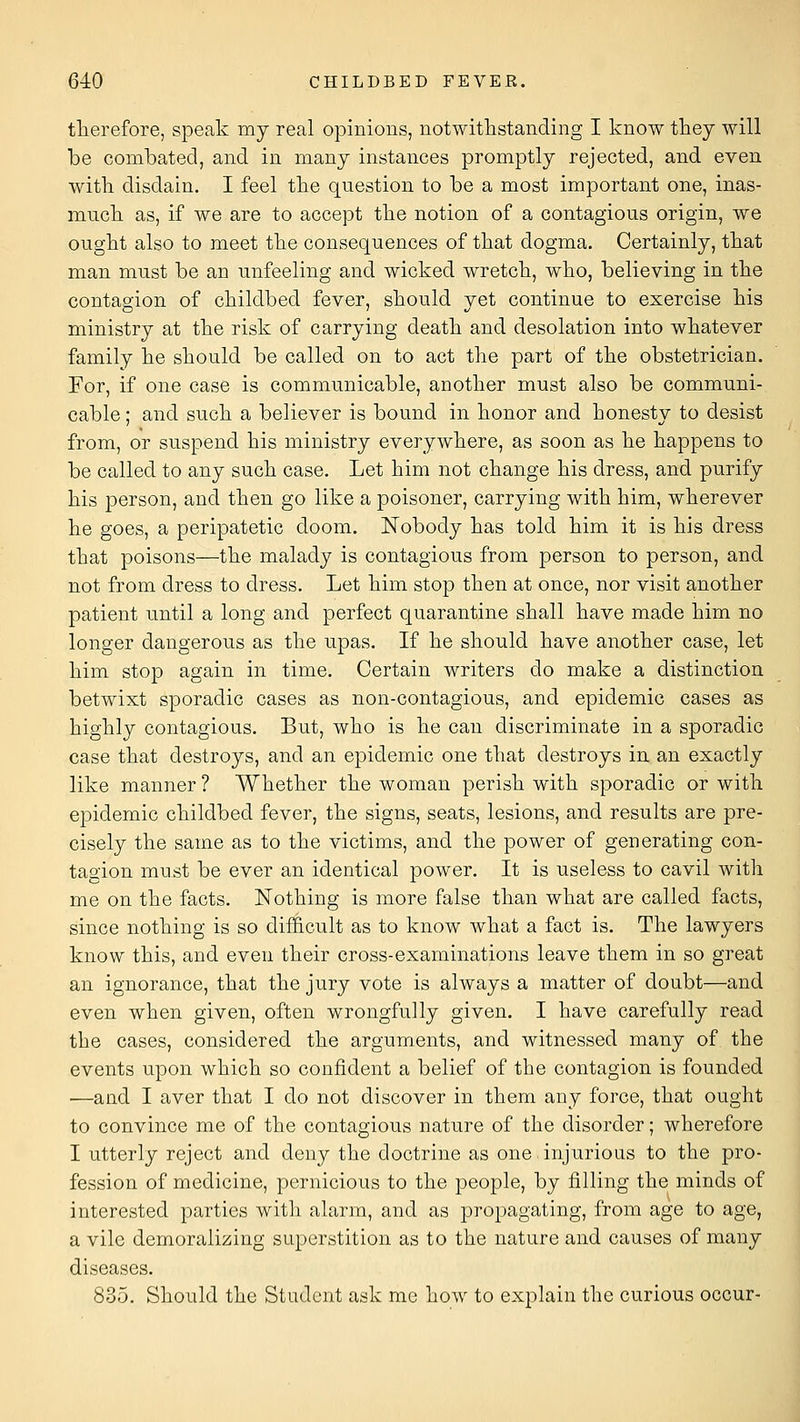 therefore, speak my real opinions, notwithstanding I know they will be combated, and in many instances promptly rejected, and even with disdain. I feel the question to be a most important one, inas- mucli as, if we are to accept the notion of a contagious origin, we ought also to meet the consequences of that dogma. Certainly, that man must be an unfeeling and wicked wretch, who, believing in the contagion of childbed fever, should yet continue to exercise his ministry at the risk of carrying death and desolation into whatever family he should be called on to act the part of the obstetrician. For, if one case is communicable, another must also be communi- cable ; and such a believer is bound in honor and honesty to desist from, or suspend his ministry everywhere, as soon as he happens to be called to any such case. Let him not change his dress, and purify his person, and then go like a poisoner, carrying with him, wherever he goes, a peripatetic doom. Nobody has told him it is his dress that poisons—the malady is contagious from person to person, and not from dress to dress. Let him stop then at once, nor visit another patient until a long and perfect quarantine shall have made him no longer dangerous as the upas. If he should have another case, let him stop again in time. Certain writers do make a distinction betwixt sporadic cases as non-contagious, and epidemic cases as highly contagious. But, who is he can discriminate in a sporadic case that destroys, and an epidemic one that destroys in an exactly like manner ? Whether the woman perish with sporadic or with epidemic childbed fever, the signs, seats, lesions, and results are pre- cisely the same as to the victims, and the power of generating con- tagion must be ever an identical power. It is useless to cavil with me on the facts. Nothing is more false than what are called facts, since nothing is so difficult as to know what a fact is. The lawyers know this, and even their cross-examinations leave them in so great an ignorance, that the jury vote is always a matter of doubt—and even when given, often wrongfully given. I have carefully read the cases, considered the arguments, and witnessed many of the events upon which so confident a belief of the contagion is founded —and I aver that I do not discover in them any force, that ought to convince me of the contagious nature of the disorder; wherefore I utterly reject and deny the doctrine as one injurious to the pro- fession of medicine, pernicious to the people, by filling the minds of interested parties with alarm, and as j)ropagating, from age to age, a vile demoralizing superstition as to the nature and causes of many diseases. 835. Should the Student ask me how to explain the curious occur-