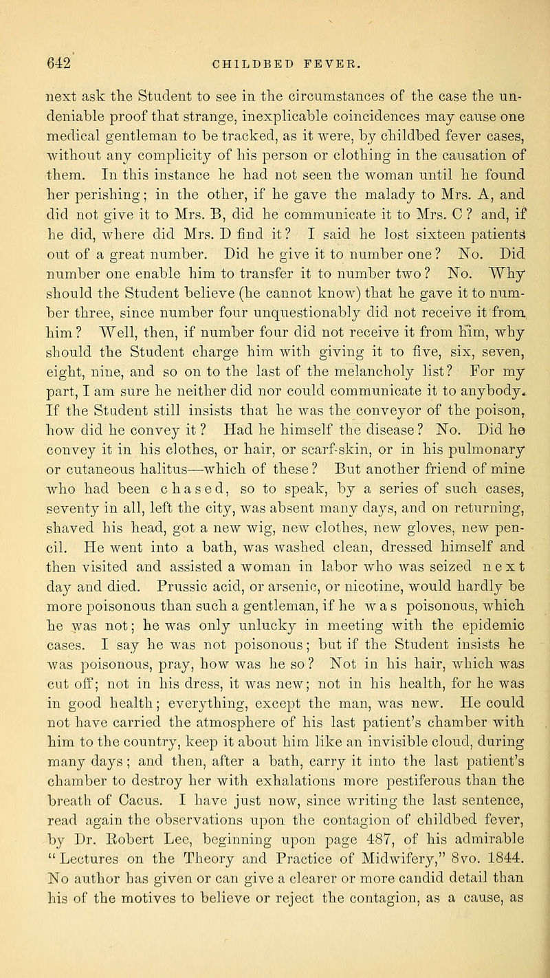 next ask tlie Student to see in tlie circumstances of the case tile un- deniable proof that strange, inexplicable coincidences may canse one medical gentleman to be tracked, as it were, by ckildbed fever cases, without any complicity of his person or clothing in the cansation of •them. In this instance he had not seen the woman nntil he found her perishing; in the other, if he gave the malady to Mrs. A, and did not give it to Mrs. B, did he communicate it to Mrs. C ? and, if he did, where did Mrs. D find it? I said he lost sixteen patients out of a great number. Did he give it to number one ? No. Did number one enable him to transfer it to number two ? No. Why should the Student believe (he cannot know) that he gave it to niim- ber three, since number four unquestionably did not receive it from him? Well, then, if number four did not receive it from him, why should the Student charge him with giving it to five, six, seven, eight, nine, and so on to the last of the melancholy list? For my part, I am sure he neither did nor could communicate it to anybody., If the Student still insists that he was the conveyor of the poison, how did he convey it ? Had he himself the disease ? No. Did he convey it in his clothes, or hair, or scarf-skin, or in his pulmonary or cutaneous halitus—which of these ? But another friend of mine who had been chased, so to speak, by a series of such cases, seventy in all, left the city, was absent many days, and on returning, shaved his head, got a new wig, new clothes, new gloves, new pen- cil. He went into a bath, was Avashed clean, dressed himself and then visited and assisted a woman in labor who was seized next day and died. Prussic acid, or arsenic, or nicotine, would hardlj^ be more poisonous than such a gentleman, if he was poisonous, which he was not; he was only unlucky in meeting with the epidemic cases. I say he was not poisonous; but if the Student insists he was poisonous, pray, how was he so ? Not in his hair, which was cut off; not in his dress, it was new; not in his health, for he was in good health; everything, except the man, was new. He could not have carried the atmosphere of his last patient's chamber with him to the country, keep it about him like an invisible cloud, during many days; and then, after a bath, carry it into the last patient's chamber to destroy her with exhalations more pestiferous than the breath of Oacus. I have just now, since writing the last sentence, read again the observations upon the contagion of childbed fever, by Dr. Eobert Lee, beginning upon page 487, of his admirable Lectures on the Theory and Practice of Midwifery, 8vo. 1844, No author has given or can give a clearer or more candid detail than his of the motives to believe or reject the contagion, as a cause, as