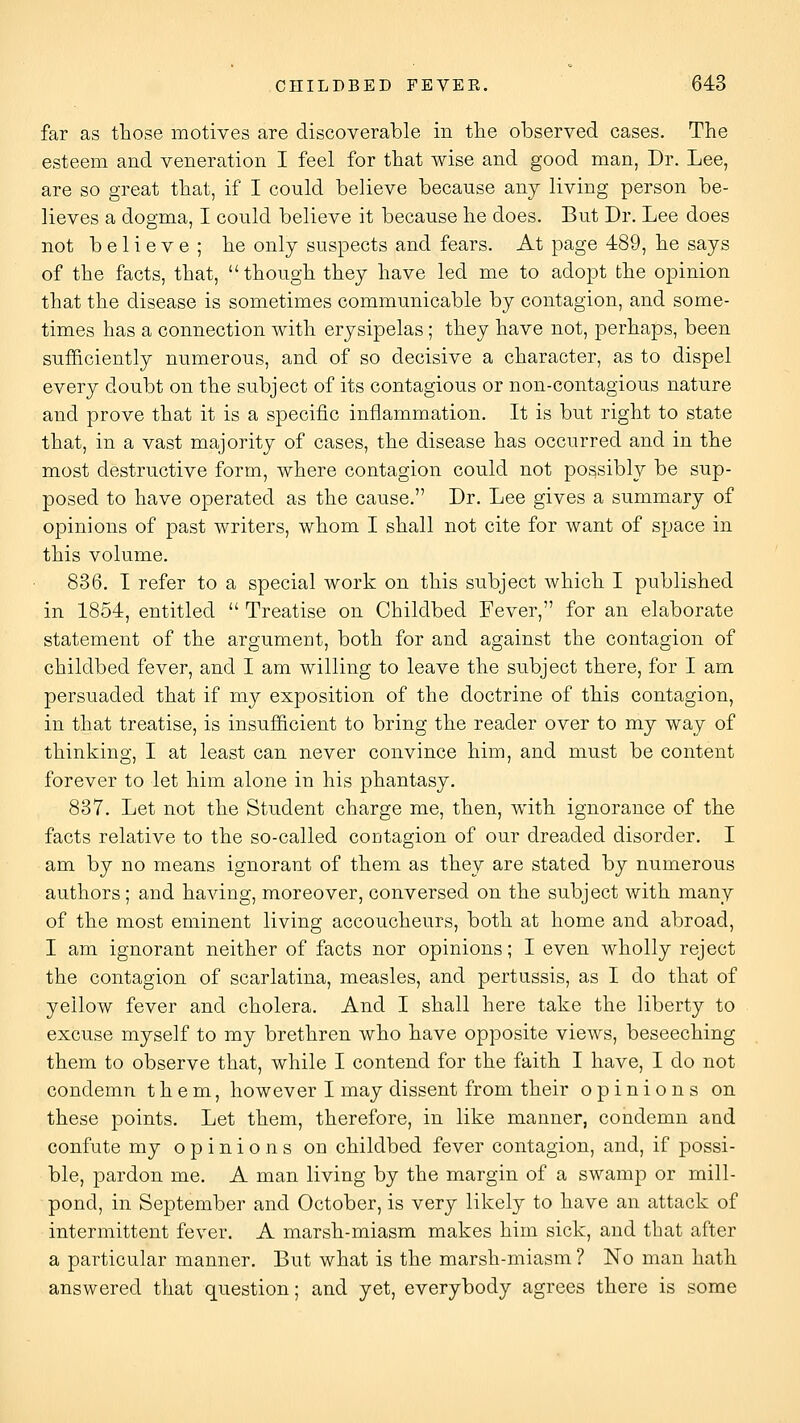 far as those motives are discoverable in tlie observed cases. The esteem and veneration I feel for that wise and good man, Dr. Lee, are so great that, if I could believe because any living person be- lieves a dogma, I could believe it because lie does. But Dr. Lee does not believe; lie only suspects and fears. At page 489, be says of the facts, that, though they have led me to adopt the opinion that the disease is sometimes communicable by contagion, and some- times has a connection with erysipelas; they have not, perhaps, been sufl&ciently numerous, and of so decisive a character, as to dispel every doubt on the subject of its contagious or non-contagious nature and prove that it is a specific inflammation. It is but right to state that, in a vast majority of cases, the disease has occurred and in the most destructive form, where contagion could not possibly be sup- posed to have operated as the cause. Dr. Lee gives a summary of opinions of past writers, whom I shall not cite for want of space in this volume. 836. I refer to a special work on this subject Avhich I published in 1854, entitled  Treatise on Childbed Fever, for an elaborate statement of the argument, both for and against the contagion of childbed fever, and I am willing to leave the subject there, for I am persuaded that if my exposition of the doctrine of this contagion, in that treatise, is insufficient to bring the reader over to my way of thinking, I at least can never convince him, and must be content forever to let him alone in his phantasy. 837. Let not the Student charge me, then, with ignorance of the facts relative to the so-called contagion of our dreaded disorder. I am by no means ignorant of them as they are stated by numerous authors; and having, moreover, conversed on the subject with many of the most eminent living accoucheurs, both at home and abroad, I am ignorant neither of facts nor opinions; I even wholly reject the contagion of scarlatina, measles, and pertussis, as I do that of yellow fever and cholera. And I shall here take the liberty to excuse myself to my brethren who have opposite views, beseeching them to observe that, while I contend for the faith I have, I do not condemn them, however I may dissent from their opinions on these points. Let them, therefore, in like manner, condemn and confute my opinions on childbed fever contagion, and, if possi- ble, pardon me. A man living by the margin of a swamp or mill- pond, in September and October, is very likely to have an attack of intermittent fever. A marsh-miasm makes him sick, and that after a particular manner. But what is the marsh-miasm ? No man hath answered that question; and yet, everybody agrees there is some