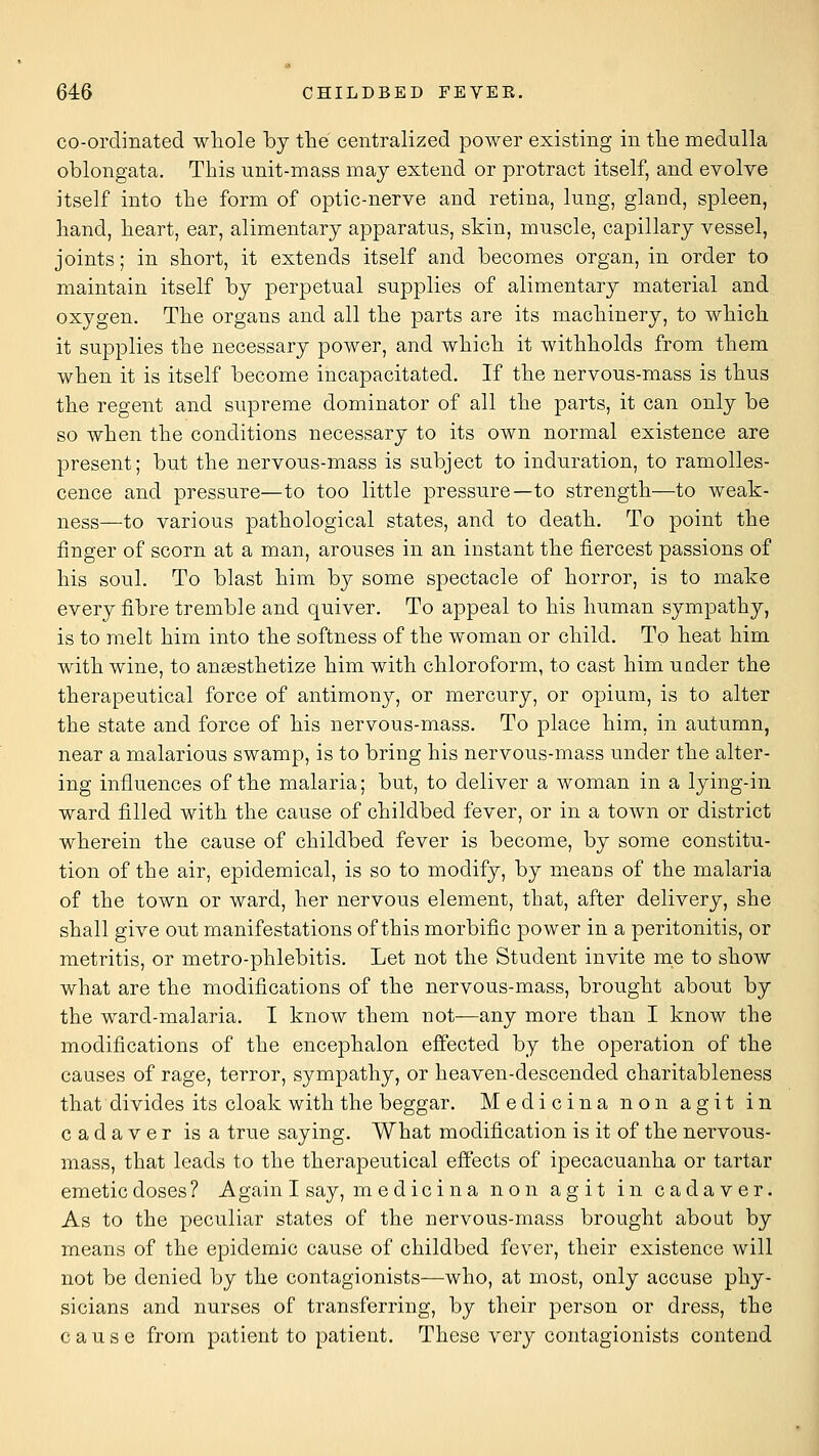 co-ordinated whole by the centralized power existing in the medulla oblongata. This unit-mass may extend or protract itself, and evolve itself into the form of optic-nerve and retina, lung, gland, spleen, hand, heart, ear, alimentary apparatus, skin, muscle, capillary vessel, joints; in short, it extends itself and becomes organ, in order to maintain itself by perpetual supplies of alimentary material and oxygen. The organs and all the parts are its machinery, to which it supplies the necessary power, and which it withholds from them when it is itself become incapacitated. If the nervous-mass is thus the regent and supreme dominator of all the parts, it can only be so when the conditions necessary to its own normal existence are present; but the nervous-mass is subject to induration, to ramoUes- cence and pressure—to too little pressure—to strength—to weak- ness—to various pathological states, and to death. To point the finger of scorn at a man, arouses in an instant the fiercest passions of his soul. To blast him by some spectacle of horror, is to make every fibre tremble and quiver. To appeal to his human sympathy, is to melt him into the softness of the woman or child. To heat him with wine, to anaesthetize him with chloroform, to cast him under the therapeutical force of antimony, or mercury, or opium, is to alter the state and force of his nervous-mass. To place him, in autumn, near a malarious swamp, is to bring his nervous-mass under the alter- ing influences of the malaria; but, to deliver a woman in a lying-in ward filled with the cause of childbed fever, or in a town or district wherein the cause of childbed fever is become, by some constitu- tion of the air, epidemical, is so to modify, by means of the malaria of the town or ward, her nervous element, that, after delivery, she shall give out manifestations of this morbific power in a peritonitis, or metritis, or metro-phlebitis. Let not the Student invite me to show what are the modifications of the nervous-mass, brought about by the ward-malaria. I know them not—any more than I know the modifications of the encephalon effected by the operation of the causes of rage, terror, sympathy, or heaven-descended charitableness that divides its cloak with the beggar. Medicina non agit in cadaver is a true saying. What modification is it of the nervous- mass, that leads to the therapeutical effects of ipecacuanha or tartar emetic doses ? Again I say, medicina non agit in cadaver. As to the peculiar states of the nervous-mass brought about by means of the epidemic cause of childbed fever, their existence will not be denied by the contagionists—who, at most, only accuse phy- sicians and nurses of transferring, by their person or dress, the cause from patient to patient. These very contagionists contend