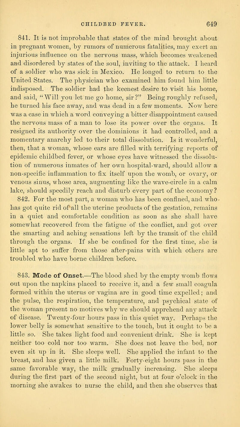 841. It is not improbable that states of the mind brouglit about in pregnant women, by rnmors of namerous fatalities, may exert an injurious influence on tbe nervous mass, wliicL. becomes weakened and disordered by states of tbe soul, inviting to the attack. I heard of a soldier who was sick in Mexico. He longed to return to the United States. The physician who examined him found him little indisposed. The soldier had the keenest desire to visit his home, and said, Will you let me go home, sir? Being roughly refused, he turned his face away, and was dead in a few moments. Now here was a case in which a word conveying a bitter disappointment caused the nervous mass of a man to lose its power over the organs. It resigned its authority over the dominions it had controlled, and a momentary anarchy led to their total dissolution. Is it wonderful, then, that a woman, whose ears are filled with terrifying reports of epidemic childbed fever, or whose eyes have witnessed the dissolu- tion of numerous inmates of her own hospital-ward, should allow a non-specific inflammation to fix itself upon the womb, or ovary, or venous sinus, whose area, augmenting like the wave-circle in a calm lake, should speedily reach and disturb every part of the economy? 842. For the most part, a woman who has been confined, and who- has got quite rid of all the uterine products of the gestation, remains in a quiet and comfortable condition as soon as she shall have somewhat recovered from the fatigue of the conflict, and got over the smarting and aching sensations left by the transit of the child through the organs. If she be confined for the first time, she is little apt to suffer from those after-pains with which others are troubled who have borne children before. 843. Mode of Onset.—The blood shed by the empty womb flows out upon the napkins placed to receive it, and a few small coagula formed within the uterus or vagina are in good timie expelled; and the pulse, the respiration, the temperature, and psychical state of the woman present no motives why we should apprehend any attack of disease. Twenty-four hours pass in this quiet way. Perhaps the lower belly is somewhat sensitive to the touch, but it ought to be a little so. She takes light food and convenient drink. She is kept neither too cold nor too warm. She does not leave the bed, nor even sit up in it. She sleeps well. She applied the infant to the breast, and has given a little milk. Forty-eight hours pass in the same favorable way, the milk gradually increasing. She sleeps during the first part of the second night, but at four o'clock in the morning she awakes to nurse the child, and then she observes that