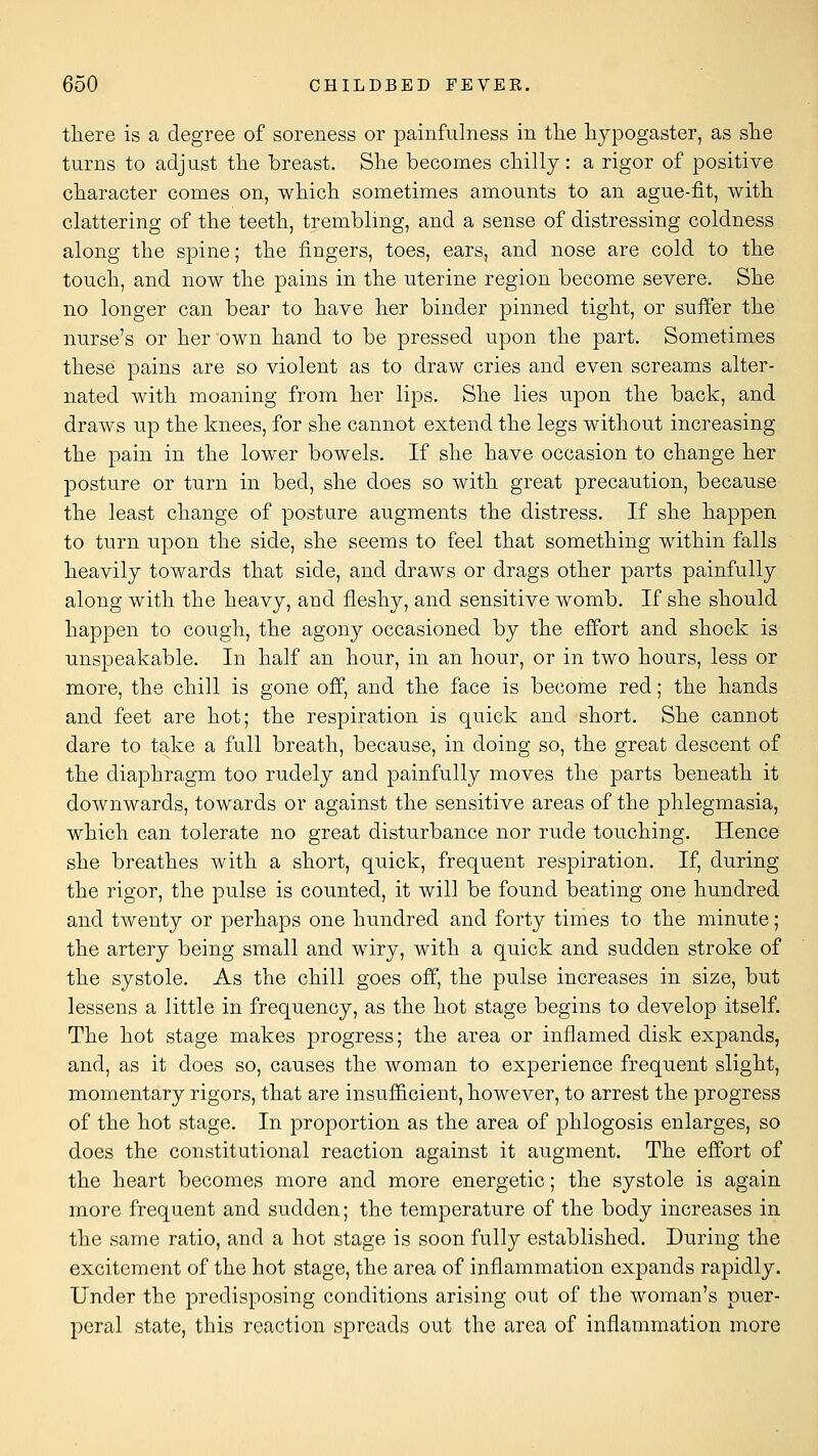 tliere is a degree of soreness or painfulness in tlie liypogaster, as she turns to adjust tlie breast. She becomes cHlly: a rigor of positive character comes on, which sometimes amounts to an ague-fit, with clattering of the teeth, trembling, and a sense of distressing coldness along the spine; the fingers, toes, ears, and nose are cold to the touch, and now the pains in the uterine region become severe. She no longer can bear to have her binder pinned tight, or suffer the nurse's or her own hand to be pressed upon the part. Sometimes these pains are so violent as to draw cries and even screams alter- nated with moaning from her lips. She lies upon the back, and draws up the knees, for she cannot extend the legs without increasing the pain in the lower bowels. If she have occasion to change her posture or turn in bed, she does so with great precaution, because the least change of posture augments the distress. If she happen to turn upon the side, she seems to feel that something within falls heavily towards that side, and draws or drags other parts painfully along with the heavy, and fleshy, and sensitive womb. If she should happen to cough, the agony occasioned by the effort and shock is unspeakable. In half an hour, in an hour, or in two hours, less or more, the chill is gone off, and the face is become red; the hands and feet are hot; the respiration is quick and short. She cannot dare to take a full breath, because, in doing so, the great descent of the diaphragm too rudely and painfully moves the parts beneath it downwards, towards or against the sensitive areas of the phlegmasia, which can tolerate no great disturbance nor rude touching. Hence she breathes with a short, quick, frequent respiration. If, during the rigor, the pulse is counted, it will be found beating one hundred and twenty or perhaps one hundred and forty times to the minute; the artery being small and wiry, with a quick and sudden stroke of the systole. As the chill goes off, the pulse increases in size, but lessens a little in frequency, as the hot stage begins to develop itself. The hot stage makes progress; the area or inflamed disk expands, and, as it does so, causes the woman to experience frequent slight, momentary rigors, that are insufficient, however, to arrest the progress of the hot stage. In proportion as the area of phlogosis enlarges, so does the constitutional reaction against it augment. The effort of the heart becomes more and more energetic; the systole is again more frequent and sudden; the temperature of the body increases in the same ratio, and a hot stage is soon fully established. During the excitement of the hot stage, the area of inflammation expands rapidly. Under the predisposing conditions arising out of the woman's puer- peral state, this reaction spreads out the area of inflammation more