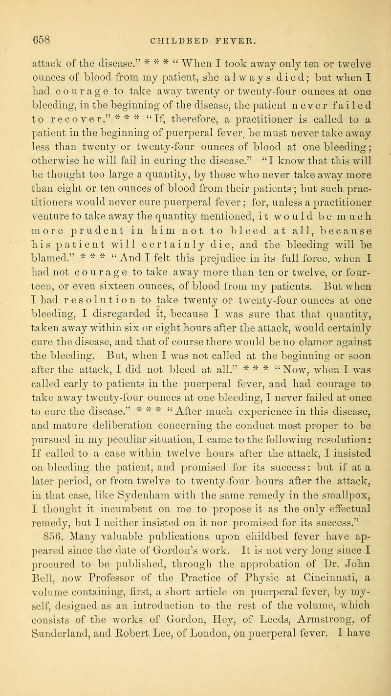 attack of the disease. ^ * *  When I took away only ten or twelve ounces of blood from my patient, she always died; but when I had courage to take away twenty or twenty-four ounces at one bleeding, in the beginning of the disease, the patient never failed to recover. ^ *''^ If, therefore, a practitioner is called to a patient in the beginning of puerperal fever^ he must never take away less than twenty or twenty-four ounces of blood at one bleeding; otherwise he will fail in curing the disease. I know that this will be thought too large a quantity, by those who never take away more than eight or ten ounces of blood from their patients ; but such prac- titioners would never cure puerperal fever; for, unless a practitioner venture to take away the quantity mentioned, it would be much more prudent in him not to bleed at all, because his patient will certainly die, and the bleeding will be blamed. * * *  And I felt this prejudice in its full force, when I had not courage to take away more than ten or twelve, or four- teen, or even sixteen ounces, of blood from my patients. But when I had resolution to take twenty or twenty-four ounces at one bleeding, I disregarded it, because I was sure that that quantity, taken away within six or eight hours after the attack, would certainly cure the disease, and that of course there would be no clamor against the bleeding. But, when I was not called at the beginning or soon after the attack, I did not bleed at all. ^ ''^' '- Now, when I was called early to patients in the puer23eral fever, and had courage to take away twenty-four ounces at one bleeding, I never failed at once to cure the disease. * * *  After much experience in this disease, and mature deliberation concerning the conduct most proper to be pursued in my peculiar situation, I came to the following resolution: If called to a case within twelve hours after the attack, I insisted on bleeding the patient, and promised for its success: but if at a later period, or from twelve to twenty-four hours after the attack, in that case, like Sydenham with the same remedy in the smallpox, I thought it incumbent on me to propose it as the only effectual remedy, but I neither insisted on it nor promised for its success. 856. Many valuable publications upon childbed fever have ap- peared since the date of Gordon's work. It is not very long since I procured to be published, through the approbation of Dr. John Bell, now Professor of the Practice of Physic at Cincinnati, a volume containing, first, a short article on puerperal fever, by my- self, designed as an introduction to the rest of the volume, which consists of the works of Gordon, Hey, of Leeds, Armstrong, of Sunderland, and Eobert Lee, of London, on puerperal fever. I have