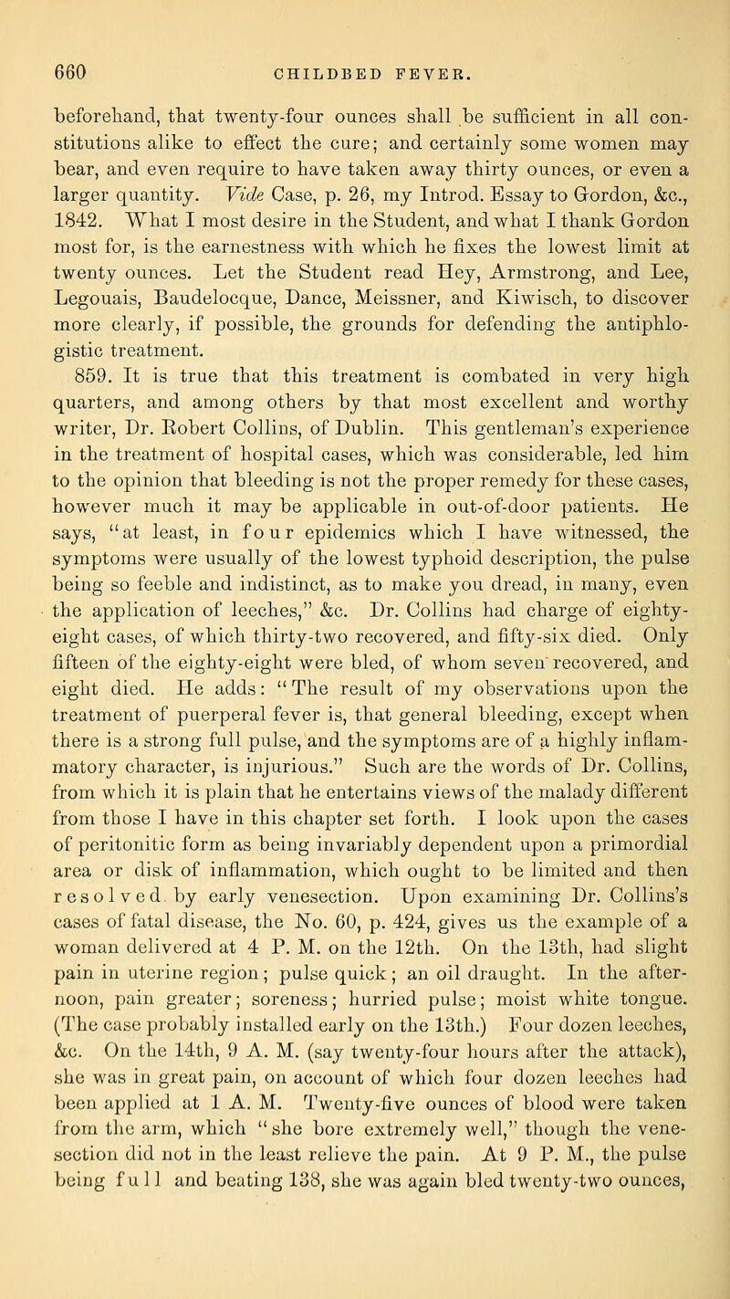 beforeliand, that twenty-four ounces shall be suf&cient in all con- stitutions alike to effect the cure; and certainly some women may bear, and even require to have taken away thirty ounces, or even a larger quantity. Vide Case, p. 26, my Introd. Essay to Gordon, &c., 1842. What I most desire in the Student, and what I thank Gordon most for, is the earnestness with which he fixes the lowest limit at twenty ounces. Let the Student read Hey, Armstrong, and Lee, Legouais, Baudelocque, Dance, Meissner, and Kiwisch, to discover more clearly, if possible, the grounds for defending the antiphlo- gistic treatment. 859. It is true that this treatment is combated in very high quarters, and among others by that most excellent and worthy writer. Dr. Eobert Collins, of Dublin. This gentleman's experience in the treatment of hospital cases, which was considerable, led him to the opinion that bleeding is not the proper remedy for these cases, however much it may be applicable in out-of-door patients. He says, at least, in four epidemics which I have witnessed, the symptoms were usually of the lowest typhoid description, the pulse being so feeble and indistinct, as to make you dread, in many, even the application of leeches, &c. Dr. Collins had charge of eighty- eight cases, of which thirty-two recovered, and fifty-six died. Only fifteen of the eighty-eight were bled, of whom seven recovered, and eight died. He adds:  The result of my observations upon the treatment of puerperal fever is, that general bleeding, except when there is a strong full pulse, and the symptoms are of a highly inflam- matory character, is injurious. Such are the words of Dr. Collins, from which it is plain that he entertains views of the malady different from those I have in this chapter set forth. I look upon the cases of peritonitic form as being invariably dependent upon a primordial area or disk of inflammation, which ought to be limited and then resolved, by early venesection. Upon examining Dr. Collins's cases of fatal disease, the No. 60, p. 424, gives us the example of a woman delivered at 4 P. M. on the 12th. On the 13th, had slight pain in uterine region; pulse quick; an oil draught. In the after- noon, pain greater; soreness; hurried pulse; moist white tongue. (The case probably installed early on the 13th.) Four dozen leeches, &c. On the 14th, 9 A. M. (say twenty-four hours after the attack), she was in great pain, on account of which four dozen leeches had been applied at 1 A. M. Twenty-five ounces of blood were taken from the arm, which  she bore extremely well, though the vene- section did not in the least relieve the pain. At 9 P. M., the pulse being full and beating 138, she was again bled twenty-two ounces,