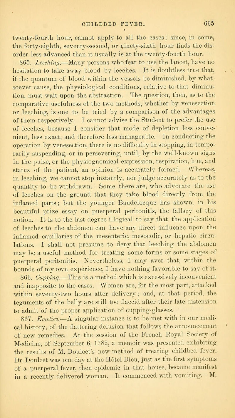 twenty-fourtli hour, cannot apply to all tlie cases; since, in some, tlie forty-eighth, seventy-second, or i^inety-sixth hour finds the dis- order less advanced than it usually is at the twenty-fourth hour. 865. Leeching.—Many persons who fear to use the lancet, have no hesitation to take away blood by leeches. It is doubtless true that, if the quantum of blood within the vessels be diminished,by what soever cause, the physiological conditions, relative to that diminu- tion, must wait upon the abstraction. The question, then, as to the comparative usefulness of the two methods, whether by venesection or leeching, is one to be tried by a comparison of the advantages of them respectively. I cannot advise the Student to prefer the use of leeches, because I consider that mode of depletion less conve- nient, less exact, and therefore less manageable. In conducting the operation by venesection, there is no difficulty in stopping, in tempo- rarily suspending, or in persevering, until, by the well-known signs in the pulse, or the physiognomical expression, respiration, hue, and status of the patient, an opinion is accurately formed. Whereas, in leeching, we cannot stop instantly, nor judge accurately as to the quantity to be withdrawn. Some there are, who advocate the use of leeches on the ground that they take blood directly from the inflamed parts; but the younger Baudelocque has shown, in his beautiful prize essay on puerperal peritonitis, the fallacy of this notion. It is to the last degree illogical to say that the application of leeches to the abdomen can have any direct influence upon the inflamed capillaries of the mesenteric, mesocolic, or hepatic circu- lations. I shall not presume to deny that leeching the abdomen may be a useful method for treating some forms or some stages of puerperal peritonitis. Nevertheless, I may aver that, within the bounds of my own experience, I have nothing favorable to say of it- 866. Cupping.—This is a method which is excessively inconvenient and inapposite to the cases. Women are, for the most part, attacked within seventy-two hours after delivery; and, at that period, the teguments of the belly are still too flaccid after their late distension to admit of the proper application of cupping-glasses. 867. Emetics.—A singular instance is to be met with in our medi- cal history, of the flattering delusion that follows the announcement of new remedies. At the session of the French Eoyal Society of Medicine, of September 6, 1782, a memoir was presented exhibiting the results of M. Doulcet's new method of treating childbed fever. Dr. Doulcet was one day at the Hotel Dieu, just as the first symptoms of a puerperal fever, then epidemic in that house, became manifest in a recently delivered woman. It commenced with vomiting. M.