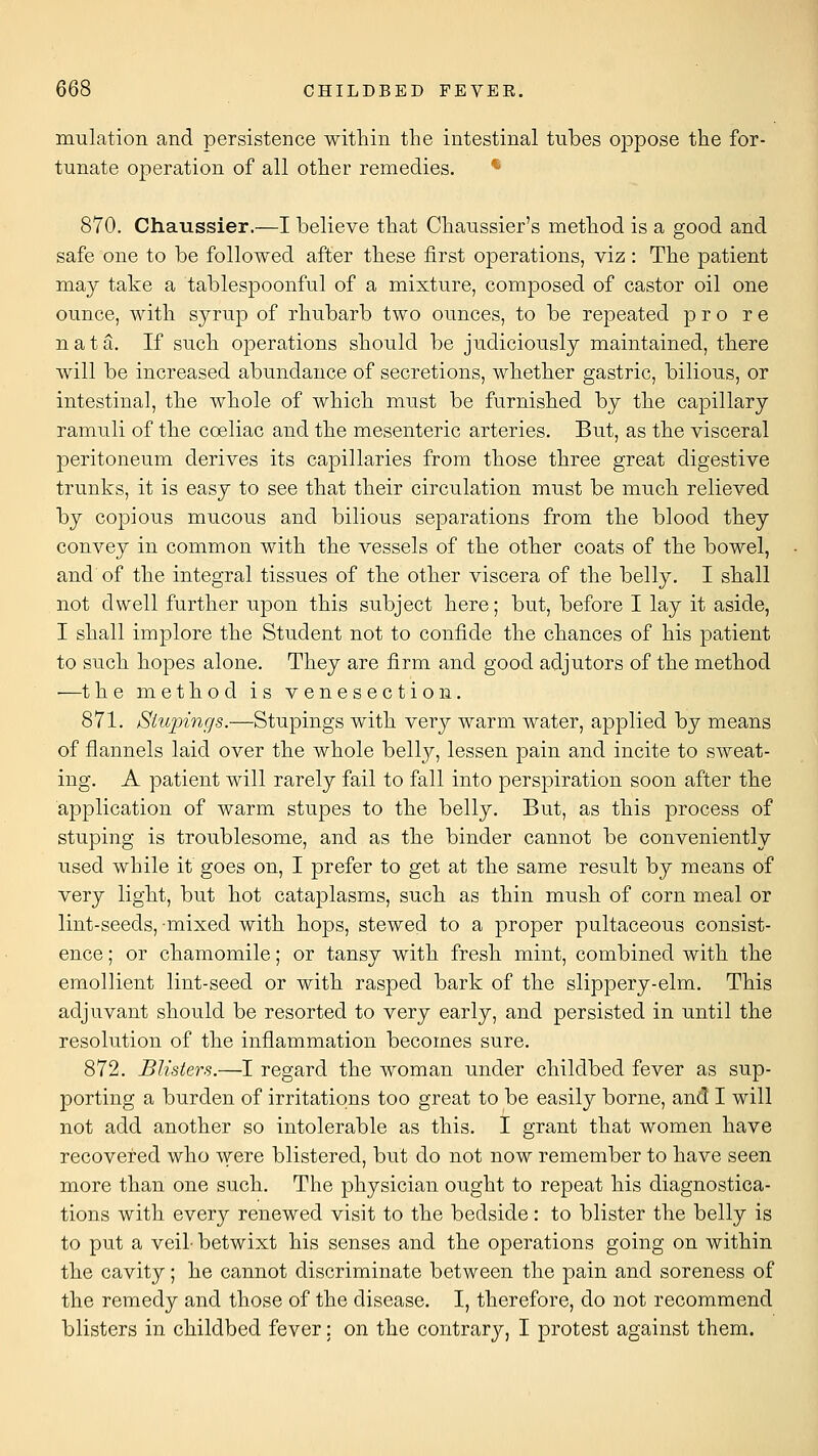 mulation and persistence within the intestinal tubes oppose the for- tunate operation of all other remedies. * 870. Chaussier.—I believe that Chaussier's method is a good and safe one to be followed after these first operations, viz: The patient may take a tablespoonful of a mixture, composed of castor oil one ounce, with syrup of rhubarb two ounces, to be repeated pro re nata. If such operations should be judiciously maintained, there will be increased abundance of secretions, whether gastric, bilious, or intestinal, the whole of which must be furnished by the capillary ramuli of the coeliac and the mesenteric arteries. But, as the visceral peritoneum derives its capillaries from those three great digestive trunks, it is easy to see that their circulation must be much relieved by copious mucous and bilious separations from the blood they convey in common with the vessels of the other coats of the bowel, and of the integral tissues of the other viscera of the belly. I shall not dwell further upon this subject here; but, before I lay it aside, I shall implore the Student not to confide the chances of his patient to such hopes alone. They are firm and good adjutors of the method •—the method is venesection. 871. Stupings.—Stupings with very warm water, applied by means of flannels laid over the whole belly, lessen pain and incite to sweat- ing. A patient will rarely fail to fall into perspiration soon after the application of warm stupes to the belly. But, as this process of stuping is troublesome, and as the binder cannot be conveniently used while it goes on, I prefer to get at the same result by means of very light, but hot cataplasms, such as thin mush of corn meal or lint-seeds, mixed with hops, stewed to a proper pultaceous consist- ence ; or chamomile; or tansy with fresh mint, combined with the emollient lint-seed or with rasped bark of the slippery-elm. This adjuvant should be resorted to very early, and persisted in until the resolution of the inflammation becomes sure. 872. Blisters.—I regard the woman under childbed fever as sup- porting a burden of irritations too great to be easily borne, and I will not add another so intolerable as this. I grant that women have recovered who were blistered, but do not now remember to have seen more than one such. The physician ought to repeat his diagnostica- tions with every renewed visit to the bedside: to blister the belly is to put a veil- betwixt his senses and the operations going on within the cavity; he cannot discriminate between the pain and soreness of the remedy and those of the disease. I, therefore, do not recommend blisters in childbed fever; on the contrary, I protest against them.