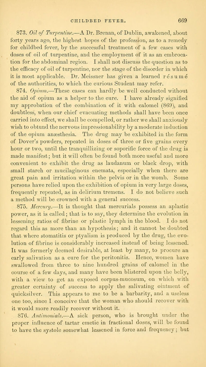 873. Oil of Turpentine.—A Dr. Brenan, of Dublin, awakened, about forty years ago, the highest hopes of the profession, as to a remedy for childbed fever, by the successful treatment of a few cases with doses of oil of turpentine, and the employment of it as an embroca- tion for the abdominal region. I shall not discuss the question as to the ef&cacy of oil of turpentine, nor the stage of the disorder in which it is most applicable. Dr. Meissner has given a learned resume of the authorities, to which the curious Student may refer. 874. Opium.—These cases can hardly be well conducted without the aid of opium as a helper to the cure. I have already signified my approbation of the combination of it with calomel (869), and doubtless, when our chief evacuating methods shall have been once carried into effect, we shall be compelled, or rather we shall anxiously wish to obtund the nervous impressionability by a moderate induction of the opium anaesthesia. The drug may be exhibited in the form of Dover's powders, repeated in doses of three or five grains every hour or two, until the tranquillizing or soporific force of the drug is made manifest; but it will often be found both more useful and more convenient to exhibit the drug as laudanum or black drop, with small starch or mucilaginous enemata, especially when there are great pain and irritation within the pelvis or in the womb. Some persons have relied upon the exhibition of opium in very large doses, frequently repeated, as in delirium tremens. I do not believe such a method will be crowned with a general success. 875. Mercury.—It is thought that mercurials possess an aplastic power, as it is called; that is to say, they determine the evolution in lessening ratios of fibrine or plastic lymph in the blood. I do not regard this as more than an hypothesis; and it cannot be doubted that where stomatitis or ptyalism is produced by the drug, the evo- lution of fibrine is considerably increased instead of being lessened. It was formerly deemed desirable, at least by many, to procure an early salivation as a cure for the peritonitis. Hence, women have swallowed from three to nine hundred grains of calomel in the course of a few days, and many have been blistered upon the belly, with a view to get an exposed corpus-mucosum, on which with greater certainty of success to apply the salivating ointment of quicksilver. This appears to me to be a barbarity, and a useless one too, since I conceive that the woman who should recover with it would more readily recover without it. 876. Antimunials.—A sick person, who is brought under the proper influence of tartar emetic in fractional doses, will be found to have the systole somewhat lessened in force and frequency; but