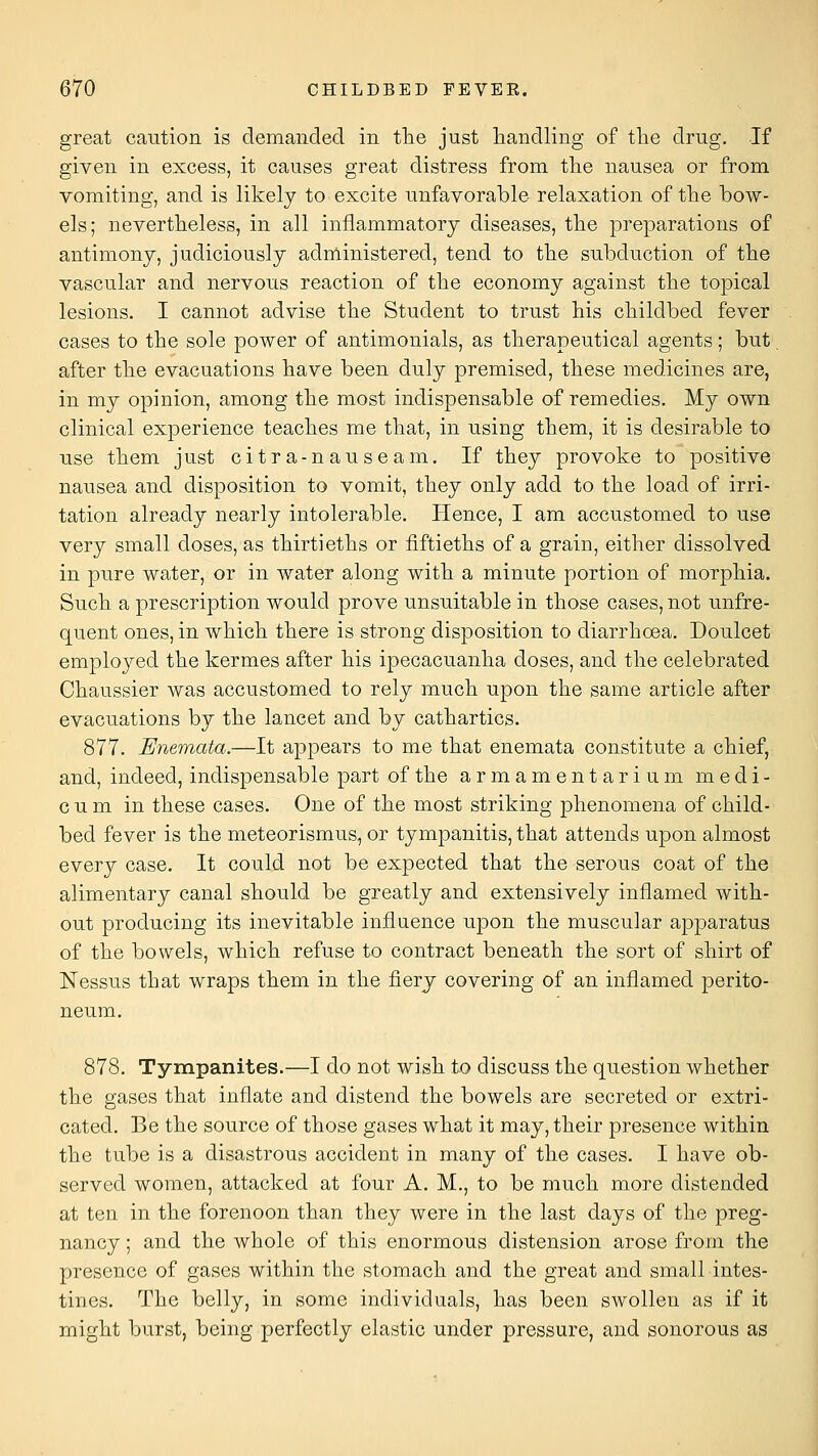 great caution is demanded in ttie just handling of tlie drug. If given in excess, it causes great distress from the nausea or from vomiting, and is likely to excite unfavorable relaxation of the bow- els; nevertheless, in all inflammatory diseases, the preparations of antimony, judiciously administered, tend to the subduction of the vascular and nervous reaction of the economy against the topical lesions. I cannot advise the Student to trust his childbed fever cases to the sole power of antimonials, as therapeutical agents; but. after the evacuations have been duly premised, these medicines are, in my opinion, among the most indispensable of remedies. My own clinical experience teaches me that, in using them, it is desirable to use them just citra-nauseam. If they provoke to positive nausea and disposition to vomit, they only add to the load of irri- tation already nearly intolerable. Hence, I am accustomed to use very small doses, as thirtieths or fiftieths of a grain, either dissolved in pure water, or in water along with a minute portion of morphia. Such a prescription would prove unsuitable in those cases, not unfre- quent ones, in which there is strong disposition to diarrhoea. Doulcet employed the kermes after his ipecacuanha doses, and the celebrated Chaussier was accustomed to rely much upon the same article after evacuations by the lancet and by cathartics. 877. Enemata.—It appears to me that enemata constitute a chief, and, indeed, indispensable part of the armamentarium medi- c u m in these cases. One of the most striking phenomena of child- bed fever is the meteorismus, or tympanitis, that attends upon almost every case. It could not be expected that the serous coat of the alimentary canal should be greatly and extensively inflamed with- out producing its inevitable influence upon the muscular apparatus of the bowels, which refuse to contract beneath the sort of shirt of Nessus that wraps them in the fierj covering of an inflamed perito- neum. 878. Tympanites.—I do not wish to discuss the question whether the gases that inflate and distend the bowels are secreted or extri- cated. Be the source of those gases what it may, their presence within the tube is a disastrous accident in many of the cases. I have ob- served women, attacked at four A. M., to be much more distended at ten in the forenoon than they were in the last days of the preg- nancy ; and the whole of this enormous distension arose from the presence of gases within the stomach and the great and small intes- tines. The belly, in some individuals, has been swollen as if it might burst, being perfectly elastic under pressure, and sonorous as