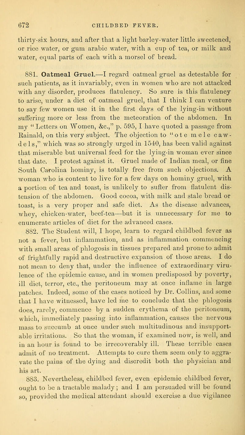 thirty-six hours, and after that a light barley-water little sweetened, or rice water, or gum arabic water, with a cup of tea, or milk and water, equal parts of each with a morsel of bread. 881. Oatmeal Gruel.—I regard oatmeal gruel as detestable for such patients, as it invariably, even in women who are not attacked with any disorder, produces flatulency. So sure is this flatulency to arise, under a diet of oatmeal gruel, that I think I can venture to say few women use it in the first days of the lying-in without sufl'ering more or less from the meteoration of the abdomen. In my  Letters on Women, &c., p. 595, I have quoted a passage from Eainald, on this very subject. The objection to ote raele caw- dels, which was so strongly urged in 1540, has been valid against that miserable but universal feed for the lying-in woman ever since that date. I protest against it. Gruel made of Indian meal, or fine South Carolina hominy, is totally free from such objections. A woman who is content to live for a few days on hominy gruel, with a portion of tea and toast, is unlikely to sufl:er from flatulent dis- tension of the abdomen. Good cocoa, with milk and stale bread or toast, is a very proper and safe diet. As the disease advances, whey, chicken-water, beef-tea—but it is unnecessary for me to enumerate articles of diet for the advanced cases. 882. The Student will, I hope, learn to regard childbed fever as not a fever, but inflammation, and as inflammation commencing with small areas of phlogosis in tissues prepared and prone to admit of frightfully rapid and destructive expansion of those areas. I do not mean to deny that, under the influence of extraordinary viru- lence of the epidemic cause, and in women predisposed by poverty, ill diet, terror, etc., the peritoneum may at once inflame in large patches. Indeed, some of the cases noticed by Dr. Collins, and some that I have witnessed, have led me to conclude that the phlogosis does, rarely, commence by a sudden erythema of the peritoneum, which, immediately passing into inflammation, causes the nervous mass to succumb at once under such multitudinous and insupport- able irritations. So that the woman, if examined now, is well, and in an hour is found to be irrecoverably ill. These terrible cases admit of no treatment. Attempts to cure them seem only to aggra- vate the pains of the dying and discredit both the physician and his art. 883. Nevertheless, childbed fever, even epidemic childbed fever, ought to be a tractable malady; and I am persuaded will bo found so, provided the medical attendant should exercise a due vigilance