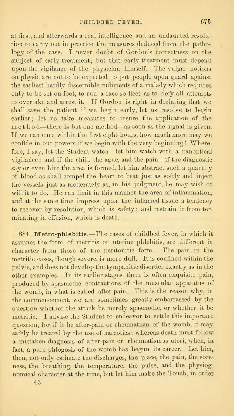 at first, and afterwards a real intelligence and an undaunted resolu- tion to carry out in practice tlie measures deduced from the patho- logy of the case, I never doubt of Gordon's correctness on the subject of early treatment; but that early treatment must depend upon the vigilance of the physician himself. The vulgar notions on physic are not to be expected to put people upon guard against the earliest hardly discernible rudiments of a malady which requires only to be set on foot, to run a race so fleet as to defy all attempts to overtake and arrest it. If Gordon is right in declaring that we shall save the patient if we begin early, let us resolve to begin earlier; let us take measures to insure the application of the m e t h o d—there is but one method—as soon as the signal is given. If we can cure within the first eight hours, how much more may we confide in our powers if we begin with the very beginning ! Where- fore, I say, let the Student watch—let him watch with a panoptical vigilance ; and if the chill, the ague, and the pain—if the diagnostic say or even hint the area is formed, let him abstract such a quantity of blood as shall compel the heart to beat just as softly and inject the vessels just as moderately as, in his judgment, he may wish or will it to do. He can limit in this manner the area of inflammation, and at the same time impress upon the inflamed tissue a tendency to recover by resolution, which is safety ; and restrain it from ter- minating in effasion, which is death. 884. Metro-phlebitis.—The cases of childbed fever, in which it assumes the form of metritis or uterine phlebitis, are different in character from those of the peritonitic form. The pain in the metritic cases, though severe, is more dull. It is confined within the pelvis, and does not develop the tympanitic disorder exactly as in the other examples. In its earlier stages there is often exquisite pain, produced by spasmodic contractions of the muscular apparatus of the womb, in what is called after-pain. This is the reason why, in the commencement, we are sometimes greatly embarrassed by the question whether the attack be merely spasmodic, or whether it be metritic. I advise the Student to endeavor to settle this important question, for if it be after-pain or rheumatism of the womb, it may safely be treated by the use of narcotics; whereas death must follow a mistaken diagnosis of after-pain or rheumatismus uteri, when, in fact, a pare phlogosis of the womb has begun its career. Let him^ then, not only estimate the discharges, the place, the pain, the sore- ness, the breathing, the temperature, the pulse, and the physiog- nomical character at the time, but let him make the Touch, in order 43