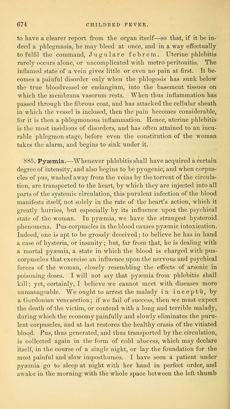 to have a clearer report from the organ itself—so that, if it be in- deed a phlegmasia, he may bleed at once, and in a way eflfectnally to fulfil the command, Jngulare febrem. Uterine phlebitis rarely occurs alone, or uncomplicated with metro-peritonitis. The inflamed state of a vein gives little or even no pain at first. It be- comes a painful disorder only when the phlogosis has sunk below the true bloodvessel or endangium, into the basement tissues on which the membrana vasorum rests. When thus inflammation has passed through the fibrous coat, and has attacked the cellular sheath in which the vessel is inclosed, then the pain becomes considerable, for it is then a phlegmonous inflammation. Hence, uterine phlebitis is the most insidious of disorders, and has often attained to an incu- rable phlegmon-stage, before even the constitution of the woman takes the alarm, and begins to sink under it. 885. Pyaemia.—Whenever phlebitis shall have acquired a certain degree of intensity, and also begins to be pyogenic, and when corpus- cles of pus, washed away from the veins by the torrent of the circula- tion, are transported to the heart, by which 'they are injected into all parts of the systemic circulation, this purulent infection of the blood manifests itself, not solely in the rate of the heart's action, which it greatly hurries, but especially by its influence upon the psychical state of the woman. In pyeemia, we have the strangest hysteroid phenomena. Pus-corpuscles in the blood causes pyemic intoxication. Indeed, one is apt to be grossly deceived; to believe he has in hand a case of hysteria, or insanity; but, far from tjiat, he is dealing with a mortal pyemia, a state in which the blood is charged with pus- corpuscles that exercise an influence upon the nervous and psychical forces of the woman, closely resembling the effects of arsenic in poisoning doses. I will not say that pyaemia from phlebitis shall kill; yet, certainly, I believe we cannot meet with diseases more unmanageable. We ought to arrest the malady in inceptu, by a Gordonian venesection; if we fail of success, then we must expect the death of the victim, or contend with a long and terrible malady, during which the economy painfully and slowly eliminates the puru- lent corpuscles, and at last restores the healthy crasis of the vitiated blood. Pus, thus generated, and thus transported by the.circulation, is collected again in the form of cold abscess, which may declare itself, in the course of a single night, or lay the foundation for the most painful and slow imposthumes. I have seen a patient under pyaemia go to sleep at night with her hand in perfect order, and awake in the morning with the whole space between the left thumb