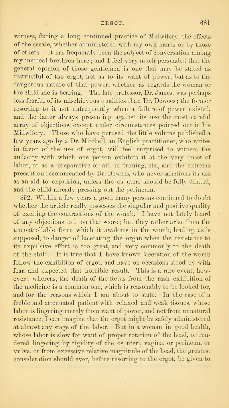 witness, during a long continued practice of Midwifery, tlie effects of the secale, whether administered with my own hands or by those of others. It has frequently been the subject of conversation among my medical brethren here; and I feel very much persuaded that the general opinion of those gentlemen is one that may be stated as distrustful of the ergot, not as to its want of power, but as to the dangerous nature of that power, whether as regards the woman or the child she is bearing. The late professor. Dr. James, was perhaps less fearful of its mischievous qualities than Dr. Dewees; the former resorting to it not unfrequently when a failure of ]30wer existed, and the latter always presenting against its use the most careful array of objections, except under circumstances pointed out in his Midwifery. Those who have perused the little volume published a few years ago by a Dr. Mitchell, an English practitioner, who writes in favor of the use of ergot, will feel surprised to witness the audacity with which one person exhibits it at the very onset of labor, or as a preparative or aid in turning, etc., and the extreme precaution recommended by Dr. Dewees, who never sanctions its use as an aid to expulsion, unless .the os uteri should be fully dilated, and the child already pressing out the perineum. 892. Within a few years a good many persons continued to doubt whether the article really possesses the singular and positive quality of exciting the contractions of the womb. I have not lately heard of any objections to it on that score; but they rather arise from the uncontrollable force which it awakens in the womb, leading, as is supposed, to danger of lacerating the organ when the resistance to its expulsive effort is too great, and very commonly to the death of the child. It is true that I have known laceration of the womb follow the exhibition of ergot, and have on occasions stood by with fear, and expected that horrible result. This is a rare event, how- ever ; whereas, the death of the foetus from the rash exhibition of the medicine is a common one, which is reasonably to be looked for, and for the reasons which I am about to state. In the case of a feeble and attenuated patient with relaxed and weak tissues, whose labor is lingering merely from want of power, and not from unnatural resistance, I can imagine that the ergot might be safely administered at almost any stage of the labor. But in a woman in good health, whose labor is slow for want of proper rotation of the head, or ren- dered lingering by rigidity of the os uteri, vagina, or perineum or vulva, or from excessive relative magnitude of the head, the greatest consideration should ever, before resorting to the ergot, be given to