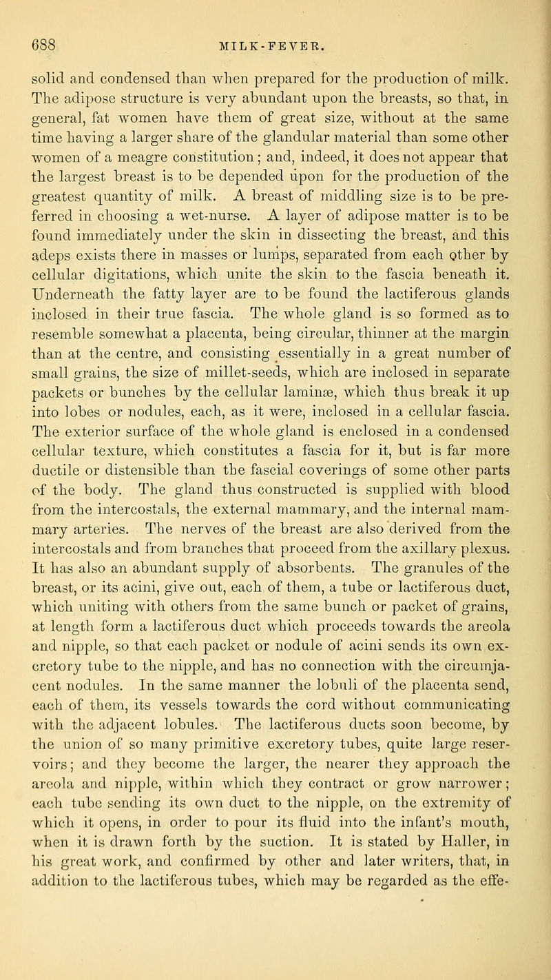 solid and condensed than when prepared for the production of milk. The adipose structure is very abundant upon the breasts, so that, in general, fat women have them of great size, without at the same time having a larger share of the glandular material than some other women of a meagre constitution; and, indeed, it does not appear that the largest breast is to be depended upon for the production of the greatest quantity of milk. A breast of middling size is to be pre- ferred in choosing a wet-nurse. A layer of adipose matter is to be found immediately under the skin in dissecting the breast, and this adeps exists there in masses or lumps, separated from each other by cellular digitations, which unite the skin to the fascia beneath it. Underneath the fatty layer are to be found the lactiferous glands inclosed in their true fascia. The whole gland is so formed as to resemble somewhat a placenta, being circular, thinner at the margin than at the centre, and consisting essentially in a great number of small grains, the size of millet-seeds, which are inclosed in separate packets or bunches by the cellular lamina, which thus break it up into lobes or nodules, each, as it were, inclosed in a cellular fascia. The exterior surface of the whole gland is enclosed in a condensed cellular texture, which constitutes a fascia for it, but is far more ductile or distensible than the fascial coverings of some other parts of the body. The gland thus constructed is supplied with blood from the intercostals, the external mammary, and the internal mam- mary arteries. The nerves of the breast are also derived from the intercostals and from branches that proceed from the axillary plexus. It has also an abundant supply of absorbents. The granules of the breast, or its acini, give out, each of them, a tube or lactiferous duct, which uniting with others from the same bunch or packet of grains, at length form a lactiferous duct which proceeds towards the areola and nipple, so that each packet or nodule of acini sends its own ex- cretory tube to the nipple, and has no connection with the circumja- cent nodules. In the same manner the lobuli of the placenta send, each of them, its vessels towards the cord without communicating with the adjacent lobules. The lactiferous ducts soon become, by the union of so many primitive excretory tubes, quite large reser- voirs ; and they become the larger, the nearer they approach the areola and nipple, within which they contract or grow narrower; each tube sending its own duct to the nipple, on the extren)ity of which it opens, in order to pour its fluid into the infant's mouth, when it is drawn forth by the suction. It is stated by Haller, in his great work, and confirmed by other and later writers, that, in addition to the lactiferous tubes, which may be regarded as the eQ'e-