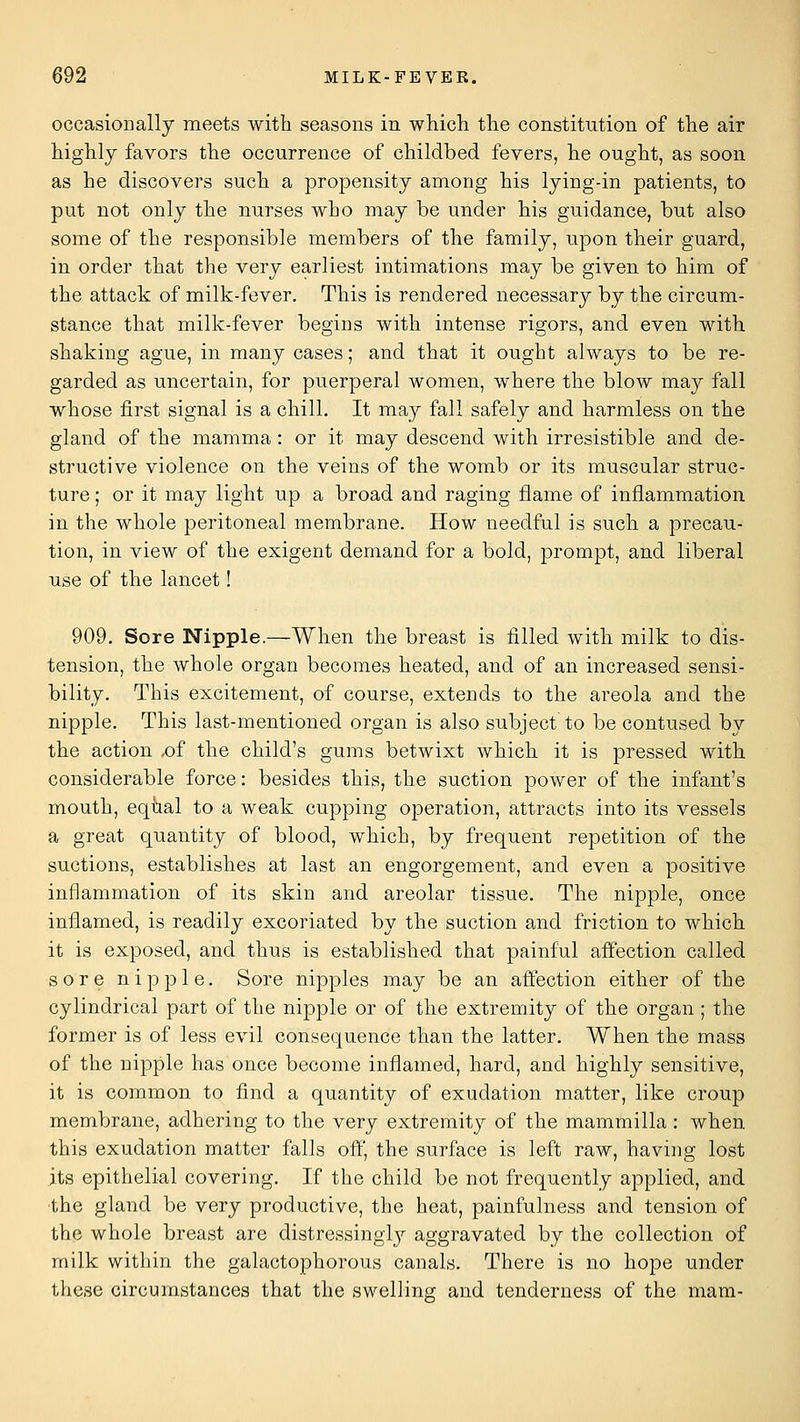 occasionally meets with seasons in whicli tlie constitution of the air highly favors the occurrence of childbed fevers, he ought, as soon as he discovers such a propensity among his lying-in patients, to put not only the nurses who may be under his guidance, but also some of the responsible members of the family, upon their guard, in order that the very earliest intimations may be given to him of the attack of milk-fever. This is rendered necessary by the circum- stance that milk-fever begins with intense rigors, and even with shaking ague, in many cases; and that it ought always to be re- garded as uncertain, for puerperal women, where the blow may fall whose first signal is a chill. It may fall safely and harmless on the gland of the mamma : or it may descend with irresistible and de- structive violence on the veins of the womb or its muscular struc- ture ; or it may light up a broad and raging flame of inflammation in the whole peritoneal membrane. How needful is such a precau- tion, in view of the exigent demand for a bold, prompt, and liberal use of the lancet! 909. Sore Nipple.—When the breast is filled with milk to dis- tension, the whole organ becomes heated, and of an increased sensi- bility. This excitement, of course, extends to the areola and the nipple. This last-mentioned organ is also subject to be contused by the action ,of the child's gums betwixt which it is pressed with considerable force: besides this, the suction power of the infant's mouth, eqbal to a weak cupping operation, attracts into its vessels a great quantity of blood, which, by frequent repetition of the suctions, establishes at last an engorgement, and even a positive inflammation of its skin and areolar tissue. The nipple, once inflamed, is readily excoriated by the suction and friction to which it is exposed, and thus is established that painful affection called sore nipple. Sore nipples may be an affection either of the cylindrical part of the nipple or of the extremity of the organ ; the former is of less evil consequence than the latter. When the mass of the nipple has once become inflamed, hard, and highly sensitive, it is common to find a quantity of exudation matter, like croup membrane, adhering to the very extremity of the mammilla : when this exudation matter falls off, the surface is left raw, having lost its epithelial covering. If the child be not frequently applied, and •the gland be very productive, the heat, painfulness and tension of the whole breast are distressinglj' aggravated by the collection of milk within the galactophorous canals. There is no hope under these circumstances that the swellina; and tenderness of the mam-