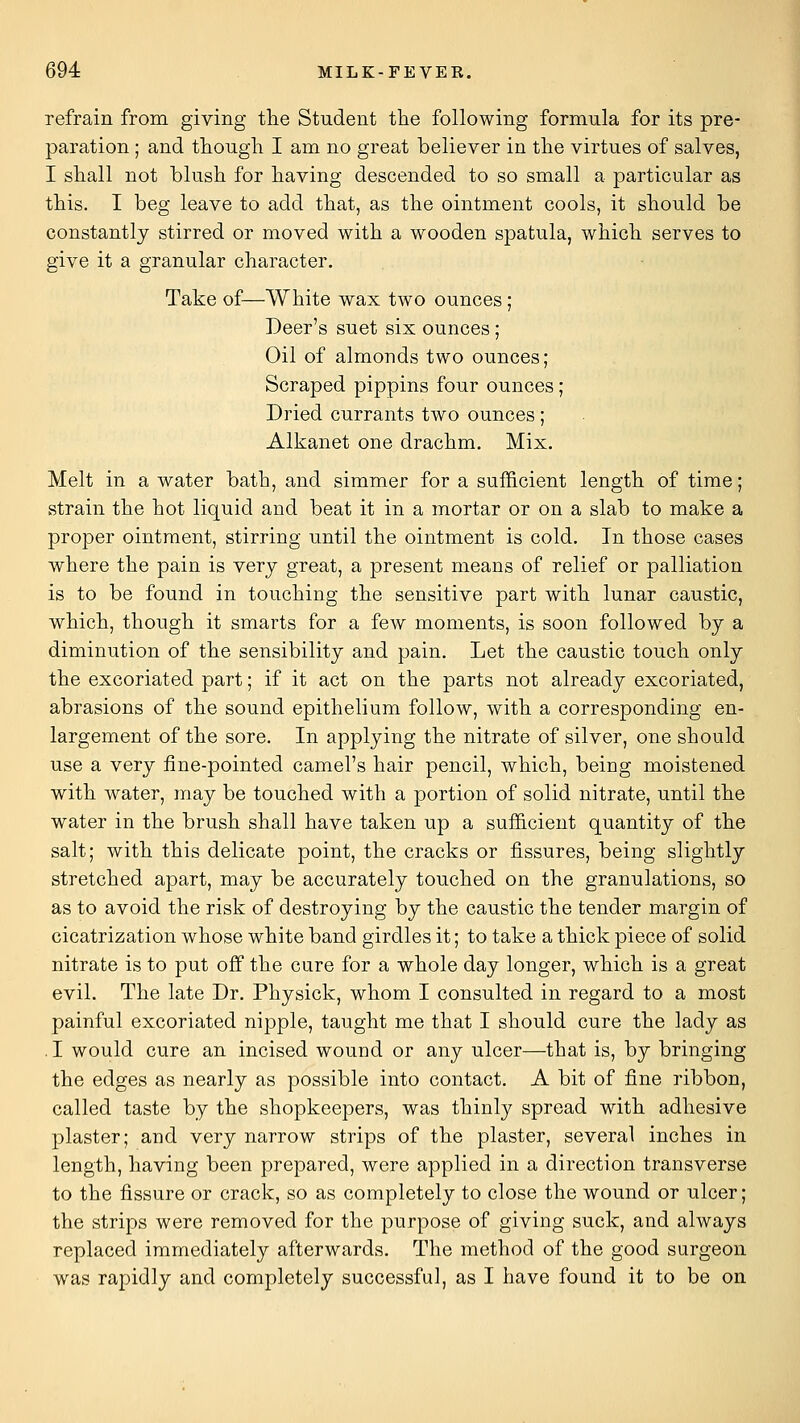 refrain from giving tlie Student the following formula for its pre- paration ; and tliougli I am no great believer in tlie virtues of salves, I shall not blush for having descended to so small a particular as this. I beg leave to add that, as the ointment cools, it should be constantly stirred or moved with a wooden spatula, which serves to give it a granular character. Take of—White wax two ounces; Deer's suet six ounces; Oil of almonds two ounces; Scraped pippins four ounces ; Dried currants two ounces ; Alkanet one drachm. Mix. Melt in a water bath, and simmer for a sufficient length of time; strain the hot liquid and beat it in a mortar or on a slab to make a proper ointment, stirring until the ointment is cold. In those cases where the pain is very great, a present means of relief or palliation is to be found in touching the sensitive part with lunar caustic, which, though it smarts for a few moments, is soon followed by a diminution of the sensibility and pain. Let the caustic touch only the excoriated part; if it act on the parts not already excoriated, abrasions of the sound epithelium follow, with a corresponding en- largement of the sore. In applying the nitrate of silver, one should use a very fine-pointed camel's hair pencil, which, being moistened with water, may be touched with a portion of solid nitrate, until the water in the brush shall have taken up a sufficient quantity of the salt; with this delicate point, the cracks or fissures, being slightly stretched apart, may be accurately touched on the granulations, so as to avoid the risk of destroying by the caustic the tender margin of cicatrization whose white band girdles it; to take a thick piece of solid nitrate is to put off the cure for a whole day longer, which is a great evil. The late Dr. Physick, whom I consulted in regard to a most painful excoriated nipple, taught me that I should cure the lady as .1 would cure an incised wound or any ulcer—that is, by bringing the edges as nearly as possible into contact. A bit of fine ribbon, called taste by the shopkeepers, was thinly spread with adhesive plaster; and very narrow strips of the plaster, several inches in length, having been prepared, were applied in a direction transverse to the fissure or crack, so as completely to close the wound or ulcer; the strips were removed for the purpose of giving suck, and always replaced immediately afterwards. The method of the good surgeon was rapidly and completely successful, as I have found it to be on