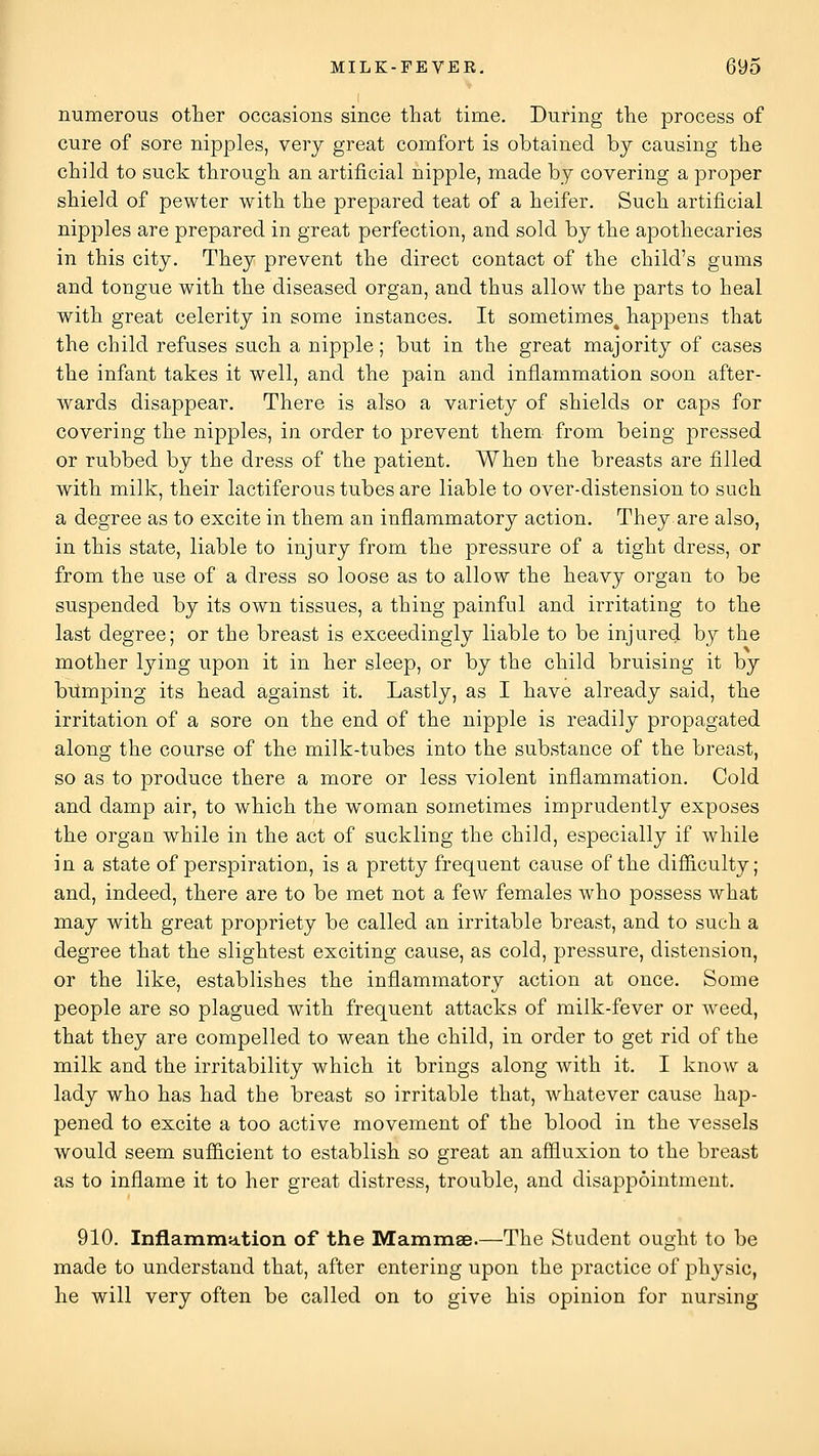 numerous other occasions since that time. During the process of cure of sore nipples, very great comfort is obtained by causing the child to suck through an artificial nipple, made by covering a proper shield of pewter with the prepared teat of a heifer. Such artificial nipples are prepared in great perfection, and sold by the apothecaries in this city. They prevent the direct contact of the child's gums and tongue with the diseased organ, and thus allow the parts to heal with great celerity in some instances. It sometimes^ happens that the child refuses such a nipple; but in the great majority of cases the infant takes it well, and the pain and inflammation soon after- wards disappear. There is also a variety of shields or caps for covering the nipples, in order to prevent them from being pressed or rubbed by the dress of the patient. When the breasts are filled with milk, their lactiferous tubes are liable to over-distension to such a degree as to excite in them an inflammatory action. They are also, in this state, liable to injury from the pressure of a tight dress, or from the use of a dress so loose as to allow the heavy organ to be suspended by its own tissues, a thing painful and irritating to the last degree; or the breast is exceedingly liable to be injured by the mother lying upon it in her sleep, or by the child bruising it by brtmping its head against it. Lastly, as I have already said, the irritation of a sore on the end of the nipple is readily propagated along the course of the milk-tubes into the substance of the breast, so as to produce there a more or less violent inflammation. Cold and damp air, to which the woman sometimes imprudently exposes the organ while in the act of suckling the child, especially if while in a state of perspiration, is a pretty frequent cause of the difiiculty; and, indeed, there are to be met not a few females who possess what may with great propriety be called an irritable breast, and to such a degree that the slightest exciting cause, as cold, pressure, distension, or the like, establishes the inflammatory action at once. Some people are so plagued with frequent attacks of milk-fever or weed, that they are compelled to wean the child, in order to get rid of the milk and the irritability which it brings along with it. I know a lady who has had the breast so irritable that, whatever cause hap- pened to excite a too active movement of the blood in the vessels would seem sufficient to establish so great an affluxion to the breast as to inflame it to her great distress, trouble, and disappointment. 910. Inflammation of the Mammae.—The Student ought to be made to understand that, after entering upon the practice of physic, he will very often be called on to give his opinion for nursing