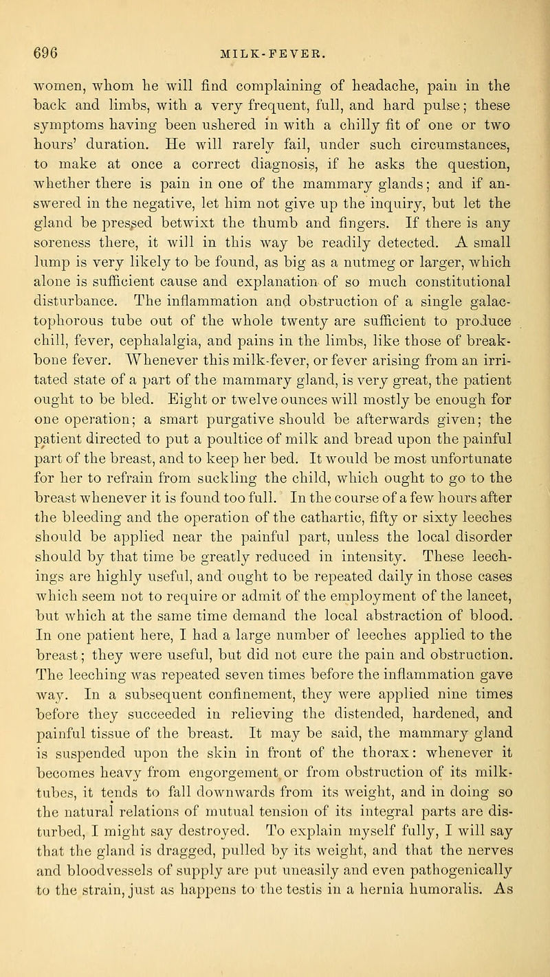 women, wliom he will find complaining of lieadache, pain in the back and limbs, with a very frequent, full, and hard pulse; these symptoms having been ushered in with a chilly fit of one or two hours' duration. He will rarely fail, under such circumstances, to make at once a correct diagnosis, if he asks the question, whether there is pain in one of the mammary glands; and if an- swered in the negative, let him not give up the inquiry, but let the gland be pressed betwixt the thumb and fingers. If there is any soreness there, it will in this way bis readily detected. A small lump is very likely to be found, as big as a nutmeg or larger, which alone is sufiicient cause and explanation of so much constitutional disturbance. The inflammation and obstruction of a single galac- tophorous tube out of the whole twenty are sufficient to produce chill, fever, cephalalgia, and pains in the limbs, like those of break- bone fever. Whenever this milk-fever, or fever arising from an irri- tated state of a part of the mammary gland, is very great, the patient ought to be bled. Eight or twelve ounces will mostly be enough for one operation; a smart purgative should be afterwards given; the patient directed to put a poultice of milk and bread upon the painful part of the breast, and to keep her bed. It would be most unfortunate for her to refrain from suckling the child, which ought to go to the breast whenever it is found too full. In the course of a few hours after the bleeding and the operation of the cathartic, fifty or sixty leeches should be applied near the painful part, unless the local disorder should by that time be greatly reduced in intensity. These leech- ings are highly useful, and ought to be repeated daily in those cases which seem not to require or admit of the employment of the lancet, but which at the same time demand the local abstraction of blood. In one patient here, I had a large number of leeches applied to the breast; they were useful, but did not cure the pain and obstruction. The leeching was repeated seven times before the inflammation gave way. In a subsequent confinement, they were applied nine times before they succeeded in relieving the distended, hardened, and painful tissue of the breast. It may be said, the mammary gland is suspended upon the skin in front of the thorax: whenever it becomes heavy from engorgement or from obstruction of its milk- tubes, it tends to fall downwards from its weight, and in doing so the natural relations of mutual tension of its integral parts are dis- turbed, I might say destroyed. To explain myself fully, I will say that the gland is dragged, pulled by its weight, and that the nerves and bloodvessels of supply are put uneasily and even pathogenically to the strain, just as happens to the testis in a hernia humoralis. As