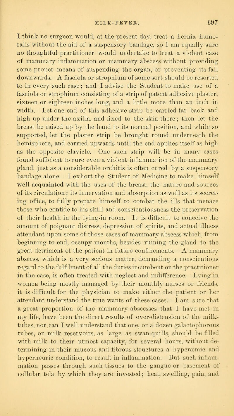 I ttiink no surgeon would, at tlie present day, treat a hernia humo- ralis without the aid of a suspensory bandage, so I am equally sure no thoughtful practitioner would undertake to treat a violent case of mammary inflammation or mammary abscess without providing some proper means of suspending the organ, or preventing its fall downwards. A fasciola or strophium of some sort should be resorted to in every such case; and I advise the Student to make use of a fasciola or strophium consisting of a strip of patent adhesive plaster, sixteen or eighteen inches long, and a little more than an inch in width. Let one end of this adhesive strip be carried far back and high up under the axilla, and fixed to the skin there; then let the breast be raised up by the hand to its normal position, and while so supported, let the plaster strip be brought round underneath the hemisphere, and carried upwards until the end applies itself as high as the opposite clavicle. One such strip will be in many cases found suf&cient to cure even a violent inflammation of the mammary gland, just as a considerable orchitis is often cured by a suspensory bandage alone. I exhort the Student of Medicine to make himself well acquainted with the uses of the breast, the nature and sources of its circulation ; its innervation and absorption as well as its secret- ing office, to fully prepare himself to combat the ills that menace those who confide to his skill and conscientiousness the preservation of their health in the lying-in room. It is difficult to conceive the amount of poignant distress, depression of spirits, and actual illness attendant upon some of those cases of mammary abscess which, from beginning to end, occupy months, besides ruining the gland to the great detriment of the patient in future confinements. A mammary abscess, which is a very serious matter, demanding a conscientious regard to the fulfilment of all the duties incumbent on the practitioner in the case, is often treated with neglect and indifference. Lying-in women being mostly managed by their monthly nurses or friends, it is difficult for the physician to make either the patient or her attendant understand the true wants of these cases. I am sare that a great proportion of the mammary abscesses that I have met in my life, have been the direct results of over-distension of the milk- tubes, nor.can I well understand that one, or a dozen galactophorous tubes, or milk reservoirs, as large as swan-quills, should be filled with milk to their utmost capacity, for several hours, without de- termining in their mucous and fibrous structures a hypera)mic and hyperneuric condition, to result in inflammation. But such inflam- mation passes through such tissues to the gangue or basement of cellular tela by which they are invested; heat, swelling, pain, and