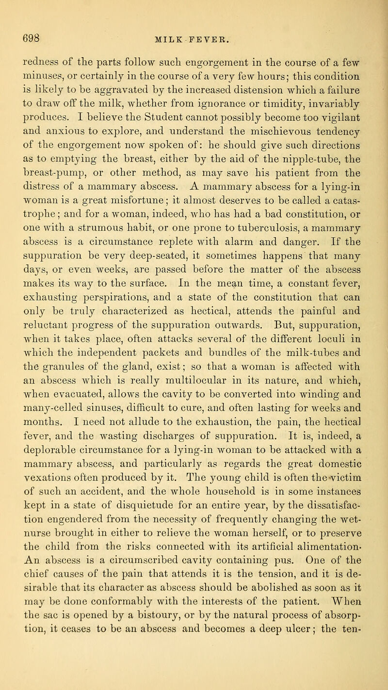 redness of tlie parts follow such engorgement in tlie course of a few minuses, or certainly in the course of a very few hours; this condition is likely to be aggravated by the increased distension which a failure to draw off the milk, whether from ignorance or timidity, invariably produces. I believe the Student cannot possibly become too vigilant and anxious to explore, and understand the mischievous tendency of the engorgement now spoken of: he should give such directions as to emptying the breast, either by the aid of the nipple-tube, the breast-pump, or other method, as may save his patient from the distress of a mammary abscess. A mammary abscess for a lying-in woman is a great misfortune; it almost deserves to be called a catas- trophe; and for a woman, indeed, who has had a bad constitution, or one with a strumous habit, or one prone to tuberculosis, a mammary abscess is a circumstance replete with alarm and danger. If the suppuration be very deep-seated, it sometimes happens that many days, or even weeks, are passed before the matter of the abscess makes its way to the surface. In the mean time, a constant fever, exhausting perspirations, and a state of the constitution that can only be truly characterized as hectical, attends the painful and reluctant progress of the suppuration outwards. But, suppuration, when it takes place, often attacks several of the different loculi in which the independent packets and bundles of the milk-tubes and the granules of the gland, exist; so that a woman is aifected with an abscess which is really multilocular in its nature, and which, when evacuated, allows the cavity to be converted into winding and many-celled sinuses, difficult to cure, and often lasting for weeks and months. I need not allude to the exhaustion, the pain, the hectical fever, and the wasting discharges of suppuration. It is, indeed, a deplorable circumstance for a lying-in woman to be attacked with a mammary abscess, and particularly as regards the great domestic vexations often produced by it. The young child is often the victim of such an accident, and the whole household is in some instances kept in a state of disquietude for an entire year, by the dissatisfac- tion engendered from the necessity of frequently changing the wet- nurse brought in either to relieve the woman herself, or to preserve the child from the risks connected with its artificial alimentation- An abscess is a circumscribed cavity containing pus. One of the chief causes of the pain that attends it is the tension, and it is de- sirable that its character as abscess should be abolished as soon as it may be done conformably with the interests of the patient. When the sac is opened by a bistoury, or by the natural process of absorp- tion, it ceases to be an abscess and becomes a deep ulcer; the ten-