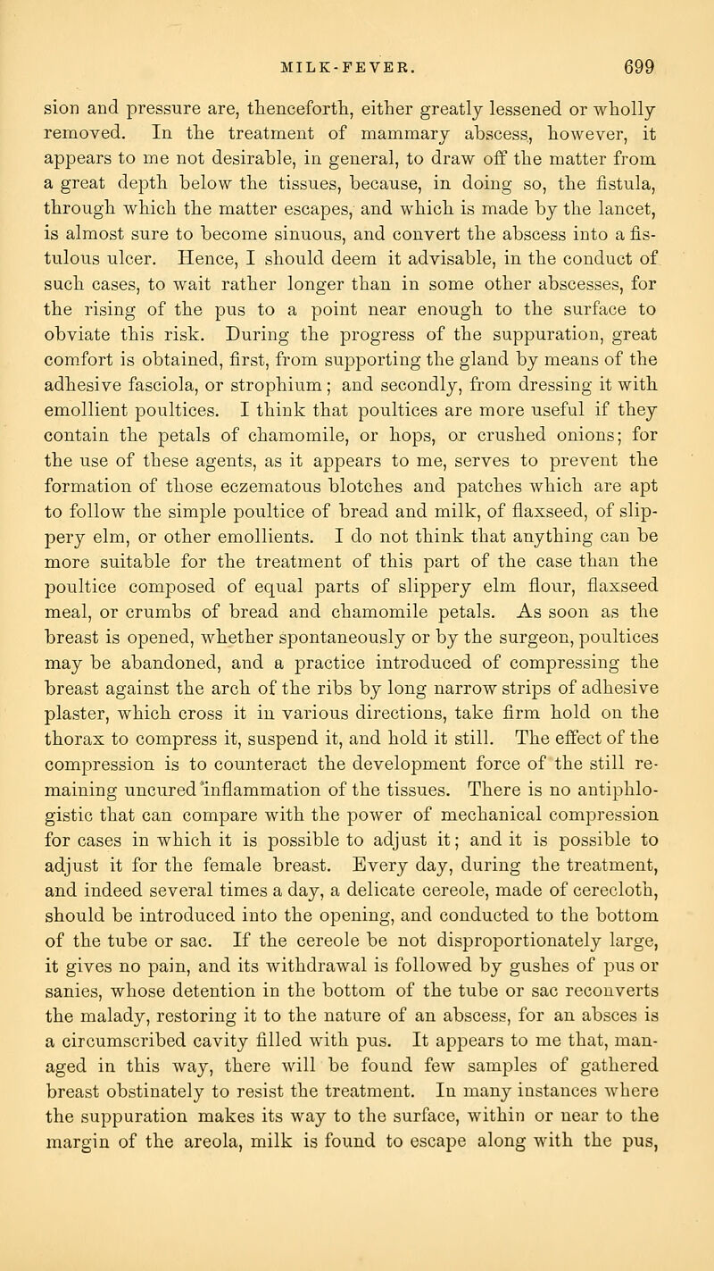 sion and pressure are, thencefortli, either greatly lessened or wholly removed. In the treatment of mammary abscess, however, it appears to me not desirable, in general, to draw off the matter from a great depth below the tissues, because, in doing so, the fistula, through which the matter escapes, and which is made by the lancet, is almost sure to become sinuous, and convert the abscess into a fis- tulous ulcer. Hence, I should deem it advisable, in the conduct of such cases, to wait rather longer than in some other abscesses, for the rising of the pus to a point near enough to the surface to obviate this risk. During the progress of the suppuration, great comfort is obtained, first, from supporting the gland by means of the adhesive fasciola, or strophium; and secondly, from dressing it with emollient poultices. I think that poultices are more useful if they contain the petals of chamomile, or hops, or crushed onions; for the use of these agents, as it appears to me, serves to prevent the formation of those eczematous blotches and patches which are apt to follow the simple poultice of bread and milk, of flaxseed, of slip- pery elm, or other emollients. I do not think that anything can be more suitable for the treatment of this part of the case than the poultice composed of equal parts of slippery elm flour, flaxseed meal, or crumbs of bread and chamomile petals. As soon as the breast is opened, whether spontaneously or by the surgeon, poultices may be abandoned, and a practice introduced of compressing the breast against the arch of the ribs by long narrow strips of adhesive plaster, which cross it in various directions, take firm hold on the thorax to compress it, suspend it, and hold it still. The effect of the compression is to counteract the development force of the still re- maining uncured'inflammation of the tissues. There is no antiphlo- gistic that can compare with the power of mechanical compression for cases in which it is possible to adjust it; and it is possible to adjust it for the female breast. Every day, during the treatment, and indeed several times a day, a delicate cereole, made of cerecloth, should be introduced into the opening, and conducted to the bottom of the tube or sac. If the cereole be not disproportionately large, it gives no pain, and its withdrawal is followed by gushes of pus or sanies, whose detention in the bottom of the tube or sac reconverts the malady, restoring it to the nature of an abscess, for an absces is a circumscribed cavity filled with pus. It appears to me that, man- aged in this way, there will be found few samples of gathered breast obstinately to resist the treatment. In many instances where the suppuration makes its way to the surface, within or near to the margin of the areola, milk is found to escape along with the pus,