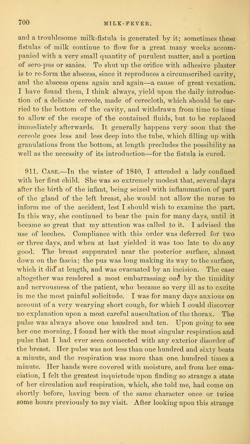 and a troublesome milk-fistula is generated by it; sometimes these fistulas of milk continue to flow for a great many weeks accom- panied witb a very small quantity of purulent matter, and a portion of sero-pus or sanies. To shut up the orifice with adhesive plaster is to re-form the abscess, since it reproduces a circumscribed cavity, and the abscess opens again and again—a cause of great vexation. I have found them, I think always, yield upon the daily introduc- tion of a delicate cereole, made of cerecloth, which should be car- ried to the bottom of the cavity, and withdrawn from time to time to allow of the escape of the contained fluids, but to be replaced immediately afterwards. It generally happens very soon that the cereole goes less and less deep into the tube, which filling up with granulations from the bottom, at length precludes the possibility as well as the necessity of its introduction—for the fistula is cured. 911. Case.—In the winter of 1840, I attended a lady confined with her first child. She was so extremely modest that, several days after the birth of the infant, being seized with inflammation of part of the gland of the left breast, she would not allow the nurse to inform me of the accident, lest I should wish to examine the part. In this way, she continued to bear the pain for many days, until it became so great that my attention was called to it. I advised the use of leeches. Compliance with this order was deferred for two or three days, and when at last yielded it was too late to do any good. The breast suppurated near the posterior surface, almost down on the fascia; the pus was long making its way to the surface, which it did'at length, and was evacuated b}^ an incision. The case altogether was rendered a most embarrassing one by the timidity and nervousness of the patient, who became so very ill as to excite in me the most painful solicitude. I was for many days anxious on account of a very wearying short cough, for which I could discover no explanation upon a most careful auscultation of the thorax. The pulse was always above one hundred and ten. Upon going to see her one morning, I found her with the most singular respiration and pulse that I had ever seen connected with any exterior disorder of the breast. Her pulse was not less than one hundred and sixty beats a minute, and the respiration was more than one. hundred times a minute. Her hands were covered with moisture, and from her ema- ciation, I felt the greatest inquietude upon finding so strange a state of her circulation and respiration, which, she told me, had come on shortly before, having been of the same character once or twice some hours previously to my visit. After looking upon this strange