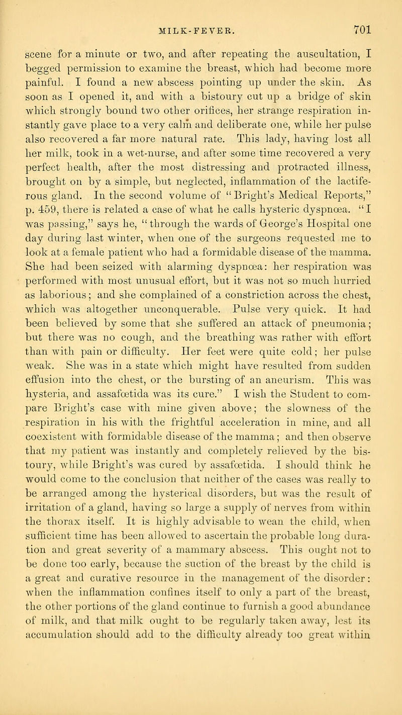 scene for a minute or two, and after repeating the auscultation, I begged permission to examine the breast, which had become more painful. I found a new abscess pointing up under the skin. As soon as I opened it, and with a bistoury cut up a bridge of skin which strongly bound two other orifices, her strange respiration in- stantly gave place to a very calm and deliberate one, while her pulse also recovered a far more natural rate. This lady, having lost all her milk, took in a wet-nurse, and after some time recovered a very perfect health, after the most distressing and protracted illness, brought on by a simple, but neglected, inflammation of the lactife- rous gland. In the second volume of  Bright's Medical Eeports, p. 459, there is related a case of what he calls hysteric dyspnoea. I was passing, says he,  through the wards of George's Hospital one day during last winter, when one of the surgeons requested me to look at a female patient who had a formidable disease of the mamma. She had been seized with alarming dyspnoea: her respiration was performed with most unusual effort, but it was not so much hurried as laborious; and she complained of a constriction across the chest, which was altogether unconquerable. Pulse very quick. It had been believed by some that she suffered an attack of pneumonia; but there was no cough, and the breathing was rather with effort than with pain or difficulty. Her feet were quite cold; her pulse weak. She was in a state which might have resulted from sudden effusion into the chest, or the bursting of an aneurism. This was hysteria, and assafoetida was its cure. I wish the Student to com- pare Bright's case with mine given above; the slowness of the respiration in his with the frightful acceleration in mine, and all coexistent with formidable disease of the mamma; and then observe that my patient was instantly and completely relieved by the bis- toury, while Bright's was cured by assafoetida. I should think he would come to the conclusion that neither of the cases was really to be arranged among the hysterical disorders, but was the result of irritation of a gland, having so large a supply of nerves from within the thorax itself. It is highly advisable to wean the child, when sufficient time has been allowed to ascertain the probable long dui^a- tion and great severity of a mammary abscess. This ought not to be done too early, because the suction of the breast by the child is a great and curative resource in the management of the disorder: when the inflammation confines itself to only a part of the breast, the other portions of the gland continue to furnish a good abundance of milk, and that milk ought to be regularly taken away, lest its accumulation should add to the difficulty already too great within
