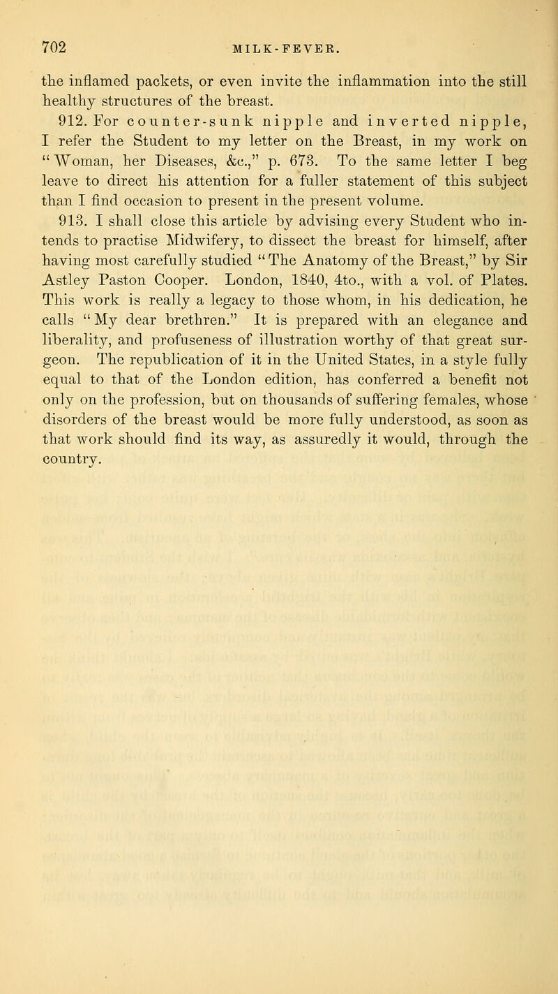 the inflamed packets, or even invite the inflammation into the still healthy structures of the breast. 912. For counter-sunk nipple and inverted nipple, I refer the Student to my letter on the Breast, in my work on  Woman, her Diseases, &c., p. 673. To the same letter I beg leave to direct his attention for a fuller statement of this subject than I find occasion to present in the present volume. 913. I shall close this article by advising every Student who in- tends to practise Midwifery, to dissect the breast for himself, after having most carefully studied The Anatomy of the Breast, by Sir Astley Paston Cooper. London, 1840, 4to., with a vol. of Plates. This work is really a legacy to those whom, in his dedication, he calls  My dear brethren. It is prepared with an elegance and liberality, and profuseness of illustration worthy of that great sur- geon. The republication of it in the United States, in a style fully equal to that of the London edition, has conferred a benefit not only on the profession, but on thousands of suffering females, whose disorders of the breast would be more fully understood, as soon as that work should find its way, as assuredly it would, through the country.