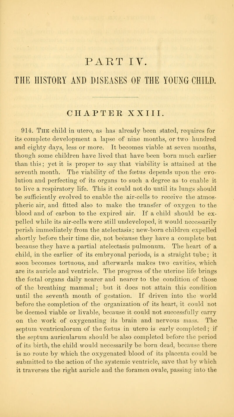 PART ly. THE HISTORY AND DISEASES OF THE YOUNG CHILD. CHAPTER XXIII. 914. The cTiild in utero, as has already been stated, requires for its complete development a lapse of nine months, or two hundred and eighty days, less or more. It becomes viable at seven months, though some children have lived that have been born much earlier than this; yet it is proper to say that viability is attained at the seventh month. The viability of the foetus depends upon the evo- lution and perfecting of its organs to such a degree as to enable it to live a respiratory life. This it could not do until its lungs should be sufficiently evolved to enable the air-cells to receive the atmos- pheric air, and fitted also to make the transfer of oxygen to the blood and of carbon to the expired air. If a child should be ex- pelled while its air-cells were still undeveloped, it would necessarily perish immediately from the atelectasis; new-born children expelled shortly before their time die, not because they have a complete but because they have a partial atelectasis pulmonum. The heart of a child, in the earlier of its embryonal periods, is a straight tube; it soon becomes tortuous, and afterwards makes two cavities, which are its auricle and ventricle. The progress of the uterine life brings the foetal organs daily nearer and nearer to the condition of those of the breathing mammal; but it does not attain this condition until the seventh month of gestation. If driven into the world before the completion of the organization of its heart, it could not be deemed viable or livable, because it could not successfully carry on the work of oxygenating its brain and nervous mass. The septum ventriculorum of the foetus in utero is early completed; if the septum auricularum should be also completed before the period of its birth, the child would necessarily be born dead, because there is no route by which the oxygenated blood of its placenta could be submitted to the action of the systemic ventricle, saVe that by which it traverses the right auricle and the foramen ovale, passing into the