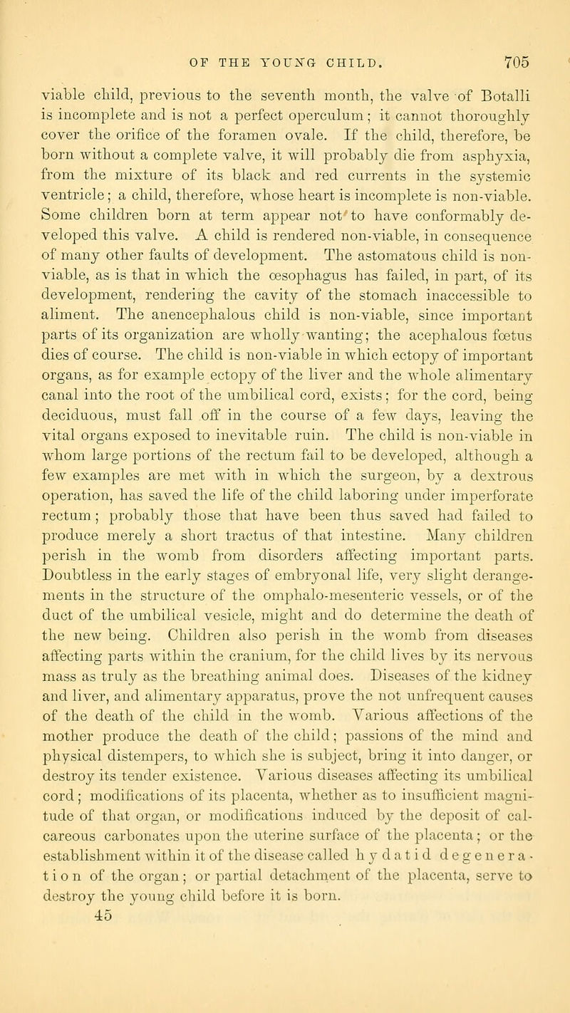 viable cMld, previous to the seventh month, the valve of Botalli is incomplete and is not a perfect operculum; it cannot thoroughly cover the orifice of the foramen ovale. If the child, therefore, be born without a complete valve, it will probably die from asphyxia, from the mixture of its black and red currents in the systemic ventricle; a child, therefore, whose heart is incomplete is non-viable. Some children born at term appear not to have conformably de- veloped this valve. A child is rendered non-viable, in consequence of many other faults of development. The astomatous child is non- viable, as is that in which the oesophagus has failed, in part, of its development, rendering the cavity of the stomach inaccessible to aliment. The anencephalous child is non-viable, since important parts of its organization are wholly wanting; the acephalous foetus dies of course. The child is non-viable in which ectopy of important organs, as for example ectopy of the liver and the whole alimentary canal into the root of the umbilical cord, exists; for the cord, being- deciduous, must fall off in the course of a few days, leaving the vital organs exposed to inevitable ruin. The child is non-viable in whom large portions of the rectum fail to be developed, although a few examples are met with in which the surgeon, by a dextrous operation, has saved the life of the child laboring under imperforate rectum ; probably those that have been thus saved had failed to produce merely a short tractus of that intestine. Many children perish in the womb from disorders affecting important parts. Doubtless in the early stages of embryonal life, very slight derange- ments in the structure of the omphalo-mesenteric vessels, or of the duct of the umbilical vesicle, might and do determine the death of the new being. Children also perish in the womb from diseases affecting parts within the cranium, for the child lives by its nervous mass as truly as the breathing animal does. Diseases of the kidney and liver, and alimentary apparatus, prove the not unfrequent causes of the death of the child in the womb. Various affections of the mother produce the death of the child; passions of the mind and physical distempers, to which she is subject, bring it into danger, or destroy its tender existence. Various diseases affecting its umbilical cord; modifications of its placenta, whether as to insufl&cient magni- tude of that organ, or modifications induced by the deposit of cal- careous carbonates upon the uterine surface of the placenta; or the establishment within it of the disease called hydatid degenera- tion of the organ; or partial detachment of the placenta, serve to destroy the young child before it is born. 45