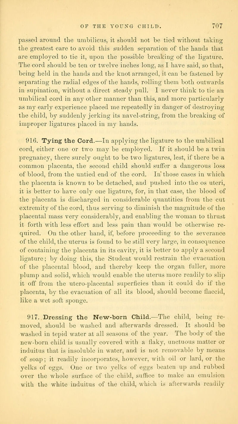 passed around tlie umbilicus, it sliould not be tied witliout taking tbe greatest care to avoid this sudden separation of the bands that are employed to tie it, upon the possible breaking of the ligature. The cord should be ten or twelve inches long, as I have said, so that, being held in the hands and the knot arranged, it can be fastened by separating the radial edges of the hands, rolling them both outwards in supination, without a direct steady pull. I never think to tie an umbilical cord in any other manner than this, and more particularly as my early experience placed me repeatedly in danger of destroying the child, by suddenly jerking its navel-string, from the breaking of improper ligatures placed in my hands. 916. Tying the Cord.—In applying the ligature to the umbilical cord, either one or two may be employed. If it should be a twin pregnancy, there surely ought to be two ligatures, lest, if there be a common placenta, the second child should suffer a dangerous loss of blood, from the untied end of the cord. In' those cases in which the placenta is known to be detached, and pushed into the os uteri, it is better to have only one ligature, for, in that case, the blood of the placenta is discharged in considerable quantities from the cut extremity of the cord, thus serving to diminish the magnitude of the placental mass very considerably, and enabling the woman to thrust it forth with less effort and less pain than would be otherwise re- quired. On the other hand, if, before proceeding to the severance of the child, the uterus is found to be still very large, in consequence of containing the placenta in its cavity, it is better to apply a second ligature; by doing this, the Student would restrain the evacuation of the placental blood, and thereby keep the organ fuller, more plump and solid, which would enable the uterus more readily to slip it off from the utero-placental superficies than it could do if the placenta, by the evacuation of all its blood, should become flaccid, like a wet soft sponge. 917. .Dressing the New-born Child.—The child, being re- moved, should be washed and afterwards dressed. It should be washed in tepid water at all seasons of the year. The body of the new-born child is usually covered with a flaky, unctuous matter or induitus that is insoluble in water, and is not removable by means of soap; it readily incorporates, however, with oil or lard, or the yelks of eggs. One or two yelks of eggs beaten up and rubbed over the whole surface of the child, suffice to make an emulsion with the white induitus of the child, which is afterwards readily