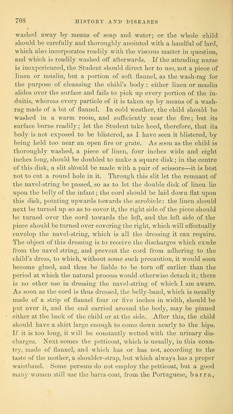 washed away by means of soap and water; or tlie whole child should be carefully and thoroughly anointed with a handful of lard, which also incorporates readily with the viscous matter in question, and which is readily washed off afterwards. If the attending nurse is inexperienced, the Student should direct her to use, not a piece of linen or muslin, but a portion of soft flannel, as the wash-rag for the purpose of cleansing the child's body : either linen or muslin slides over the surface and fails to pick up every portion of the in- duitis, whereas every particle of it is taken up by means of a wash- rag made of a bit of flannel. In cold weather, the child should be washed in a warm room, and sufficiently near the fire; but its surface burns readily; let the Student take heed, therefore, that its body is not exposed to be blistered, as I have seen it blistered, by being held too near an open fire or grate. As soon as the child is thoroughly washed, a piece of linen, four inches wide and eight inches long, should be doubled to make a square disk; in the centre of this disk, a slit should be made with a pair of scissors—it is best not to cut a round hole in it. Through this slit let the remnant of the navel-string be passed, so as to let the double disk of linen lie upon the belly of the infant; the cord should be laid down flat upon this disk, pointing upwards towards the scrobicle: the linen should next be turned up so as to cover it, the right side of the piece should be turned over the cord towards the left, and the left side of the piece should be turned over covering the right, which will effectually envelop the navel-string, which is all the dressing it can require. The object of this dressing is to receive the discharges which exude from the navel string, and prevent the cord from adhering to the child's dress, to which, without some such precaution, it would soon become glued, and thus be liable to be torn off earlier than the period at which the natural process would otherwise detach it; there is no other use in dressing the navel-string of which I am aware. As soon as the cord is thus dressed, the belly-band, which is usually made of a strip of flannel four or five inches in width, should be put over it, and the end carried around the body, may be pinned either at the back of the child or at the side. After this, the child should have a shirt large enough to come down nearly to the hips. If it is too long, it will be constantly wetted with the urinary dis- charges. Next comes the petticoat, which is usually, in this coun- try, made of flannel, and which has or has not, according to the taste of the mother, a shoulder-strap, but which always has a proper waistband. Some persons do not employ the petticoat, but a good many women still use the barra-coat, from the Portuguese, b a r r a,