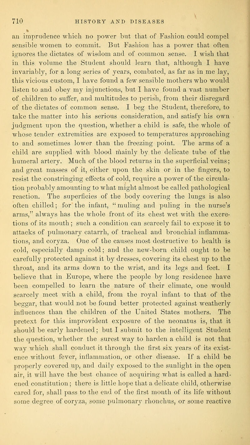 an imprudence which no power but that of Fashion could compel sensible women to commit. But Fashion has a power that often ignores the dictates of wisdom and of common sense. I wish that in this volume the Student should learn that, although I have invariably, for a long series of years, combated, as far as in me lay, this vicious custom, I have fonud a few sensible mothers who would listen to and obey my injunctions, but I have found a vast number of children to suffer, and multitudes to perish, from their disregard of the dictates of common sense. I beg the Student, therefore, to take the matter into his serious consideration, and satisfy his own judgment upon the question, whether a child is safe, the whole of whose tender extremities are exposed to temperatures approaching to and sometimes lower than the freezing point. The arms of a child are supplied with blood rhainly by the delicate tube of the humeral artery. Much of the blood returns in the superficial veins; and great masses of it, either upon the skin or in the fingers, to resist the constringing effects of cold, require a power of the circula- tion probably amounting to what might almost be called pathological reaction. The superficies of the body covering the lungs is also often chilled; for the infant,  muling and puling in the nurse's arms, always has the whole front of its chest wet with the excre- tions of its mouth ; such a condition can scarcely fail to expose it to attacks of pulmonary catarrh, of tracheal and bronchial inflamma- tions, and coryza. One of the causes most destructive to health is cold, especially damp cold; and the new-born child ought to be carefully protected against it by dresses, covering its chest up to the throat, and its arms down to the wrist, and its legs and feet. I believe that in Europe, where the people by long residence have been compelled to learn the nature of their climate, one would scarcely meet with a child, from the royal infant to that of the beggar, that would not be found better protected against weatherly influences than the children of the United States mothers. The pretext for this improvident exposure of the neonatus is, that it should be early hardened; but I submit to the intelligent Student the question, whether the surest way to harden a child is not that way which shall conduct it through the first six years of its exist- ence without fever, inflammation, or other disease. If a child be properly covered up, and daily exposed to the sunlight in the open air, it will have the best chance of acquiring what is called a hard- ened constitution ; there is little hope that a delicate child, otherwise cared for, shall pass to the end of the first month of its life without some degree of coryza, some pulmonary rhonchus, or some reactive