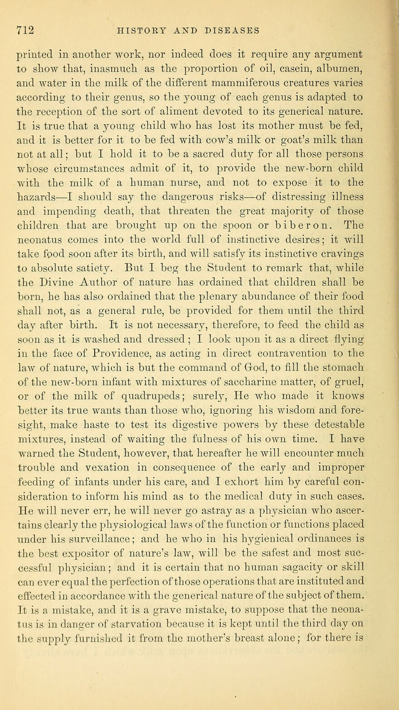 printed in anotlier work, nor indeed does it require any argument to show that, inasmuch as the 23roportion of oil, casein, albumen, and water in the milk of the different mammiferous creatures varies according to their genus, so the j^oung of each genus is adapted to the reception of the sort of aliment devoted to its generical nature. It is true that a young child who has lost its mother must be fed, and it is better for it to be fed with cow's milk or goat's milk than not at all; but I hold it to be a sacred duty for all those persons whose circumstances admit of it, to provide the new-born child with the milk of a human nurse, and not to expose it to the hazards—I should say the dangerous risks—of distressing illness and impending death, that threaten the great majority of those children that are brought up on the spoon or biberon. The neonatus comes into the world full of instinctive desires; it will take food soon after its birth, and will satisfy its instinctive cravings to absolute satiety. But I beg the Student to remark that, while the Divine Author of nature has ordained that children shall be born, he has also ordained that the plenary abundance of their food shall not, as a general rule, be provided for them until the third day after birth. It is not necessary, therefore, to feed the child as soon as it is washed and dressed ; I look upon it as a direct flying in the face of Providence, as acting in direct contravention to the law of nature, which is but the command of Grod, to fill the stomach of the new-born infant with mixtures of saccharine matter, of gruel, or of the milk of quadrupeds; surely, He who made it knows better its true wants than those who, ignoring his wisdom and fore- sight, make haste to test its digestive powers by these detestable mixtures, instead of waiting the fulness of his own time. I have warned the Student, however, that hereafter he will encounter much trouble and vexation in consequence of the early and improper feeding of infants under his care, and I exhort him by careful con- sideration to inform his mind as to the medical duty in such cases. Pie will never err, he will never go astray as a physician who ascer- tains clearly the physiological laws of the function or functions placed under his surveillance; and he who in his hygienical ordinances is the best expositor of nature's law, will be the safest and most suc- cessful physician; and it is certain that no human sagacity or skill can ever equal the perfection of those operations that are instituted and effected in accordance with the generical nature of the subject of them. It is a mistake, and it is a grave mistake, to suppose that the neona- tus is in danger of starvation because it is kept until the third day on the supply furnished it from the mother's breast alone; for there is