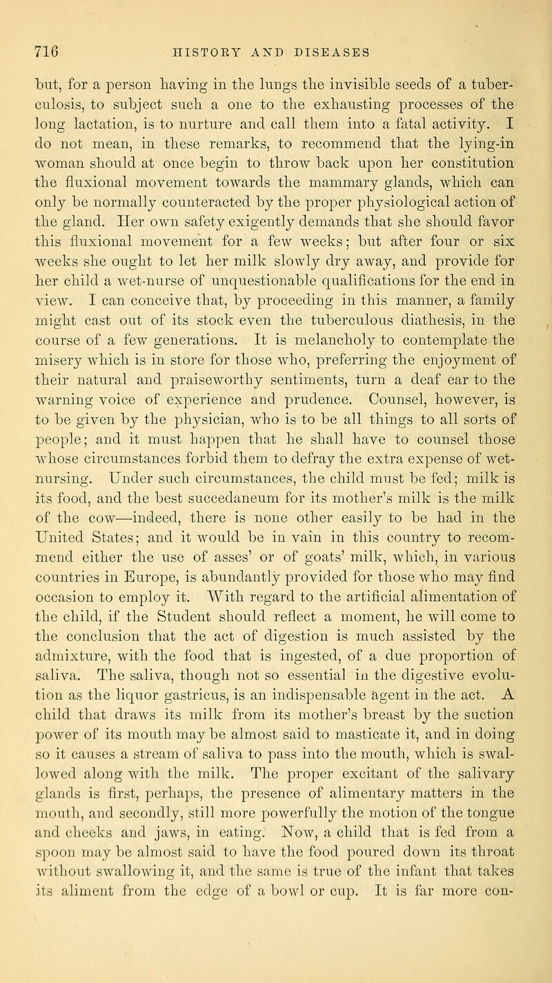 but, for a person having in the lungs tlie invisible seeds of a tuber- culosis, to subject such a one to the exhausting processes of the long lactation, is to nurture and call them into a fatal activity. I do not mean, in these remarks, to recommend that the lying-in woman should at once begin to throw back upon her constitution the fluxional movement towards the mammary glands, which can only be normally counteracted by the proper physiological action of the gland. Her own safety exigently demands that she should favor this fluxional movement for a few weeks; but after four or six weeks she ought to let her milk slowly dry away, and provide for her child a wet-nurse of unquestionable qualifications for the end in view. I can conceive that, by proceeding in this manner, a family might cast out of its stock even the tuberculous diathesis, in the course of a few generations. It is melancholy to contemplate the misery which is in store for those who, preferring the enjoyment of their natural and praiseworthy sentiments, turn a deaf ear to the warning voice of experience and prudence. Counsel, however, is to be given by the physician, who is to be all things to all sorts of people; and it must happen that he shall have to counsel those whose circumstances forbid them to defray the extra expense of wet- nursing. Under such circumstances, the child must be fed; milk is its food, and the best succedaneum for its mother's milk is the milk of the cow—indeed, there is none other easily to be had in the United States; and it would be in vain in this country to recom- mend either the use of asses' or of goats' milk, which, in various countries in Europe, is abundantly provided for those who may find occasion to employ it. With regard to the artificial alimentation of the child, if the Student should reflect a moment, he will come to the conclusion that the act of digestion is much assisted by the admixture, with the food that is ingested, of a due proportion of saliva. The saliva, though not so essential in the digestive evolu- tion as the liquor gastricus, is an indisjaensable agent in the act. A child that draws its milk from its mother's breast by the suction power of its mouth maybe almost said to masticate it, and in doing so it causes a stream of saliva to pass into the mouth, which is swal- lowed along with the milk. The proper excitant of the salivary glands is first, perhaps, the presence of alimentary matters in the mouth, and secondly, still more powerfully the motion of the tongue and cheeks and jaws, in eating. Now, a child that is fed from a spoon may be almost said to have the food poured down its throat without swallowing it, and the same is true of the infant that takes its aliment from the edge of a bowl or cup. It is far more con-