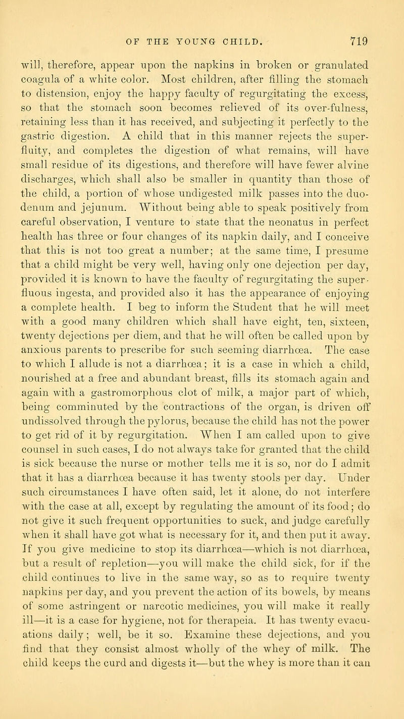 will, therefore, appear upon the napkins in broken or granulated coagula of a white color. Most children, after filling the stomach to distension, enjoy the happy faculty of regurgitating the excess, so that the stomach soon becomes relieved of its over-fulness, retaining less than it has received, and subjecting it perfectly to the gastric digestion. A child that in this manner rejects the super- fluity, and completes the digestion of what remains, will have small residue of its digestions, and therefore will have fewer alvine discharges, which shall also be smaller in quantity than those of the child, a portion of whose undigested milk passes into the duo- denum and jejunum. Without being able to speak positively from careful observation, I venture to state that the neonatus in perfect health has three or four changes of its napkin daily, and I conceive that this is not too great a number; at the same time, I presume that a child might be very well, having only one dejection per day, provided it is known to have the faculty of regurgitating the super- fluous ingesta, and provided also it has the appearance of enjoying a complete health. I beg to inform the Student that he will meet with a good many children which shall have eight, ten, sixteen, twenty dejections per diem, and that he will often be called upon by anxious parents to prescribe for such seeming diarrhoea. The case to which I allude is not a diarrhoea; it is a case in which a child, nourished at a free and abundant breast, fills its stomach again and again with a gastromorphous clot of milk, a major part of which, being comminuted by the contractions of the organ, is driven oif undissolved through the pylorus, because the child has not the power to get rid of it by regurgitation. When I am called upon to give counsel in such cases, I do not always take for granted that the child is sick because the nurse or mother tells me it is so, nor do I admit that it has a diarrhoea because it has twenty stools per day. Under such circumstances I have often said, let it alone, do not interfere with the case at all, except by regulating the amount of its food; do not give it such frequent opportunities to suck, and judge carefully when it shall have got what is necessary for it, and then put it away. If you give medicine to stop its diarrhoea—which is not diarrhoea, but a result of repletion—you will make the child sick, for if the child continues to live in the same way, so as to require twenty napkins per day, and you prevent the action of its bowels, by means of some astringent or narcotic medicines, you will make it really ill—it is a case for hygiene, not for therapeia. It has twenty evacu- ations daily; well, be it so. Examine these dejections, and you find that they consist almost wholly of the whey of milk. The child keeps the curd and digests it—but the whey is more than it can