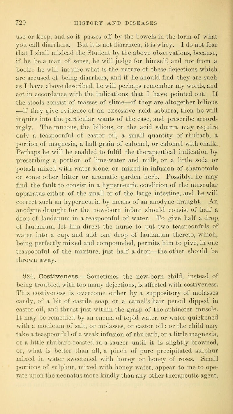 use or keep, and so it passes off b}^ tlie bowels in tlie form of what you call diarrhoea. But it is not diarrhoea, it is whey. I do not fear that I shall mislead the Student by the above observations, because, if he be a man of sense, he will judge for himself, and not from a book; he will inquire what is the nature of these dejections which are accused of being diarrhoea, and if he should find they are such as T have above described, he will perhaps remember my words, and act in accordance with the indications that I have pointed out. If the stools consist of masses of slime—if they are altogether bilious —if they give evidence of an excessive acid saburra, then he will inquire into the particular wants of the case, and prescribe accord- ingly. The mucous, the bilious, or the acid saburra may require only a teaspoonful of castor oil, a small quantity of rhubarb, a portion of magnesia, a half grain of calomel, or calomel with chalk. Perhaps he will be enabled to fulfil the therapeutical indication by prescribing a portion of lime-water and milk, or a little soda or potash mixed with water alone, or mixed in infusion of chamomile or some other bitter or aromatic garden herb. Possibly, he may find the fault to consist in a hyperneuric condition of the muscular apparatus either of the small or of the large intestine, and he will correct such an hyperneuria by means of an anodyne draught. An anodyne draught for the new-born infant should consist of half a drop of laudanum in a teaspoonful of water. To give half a drop of laudanum, let him direct the nurse to put two teaspoonfuls of water into a cup, and add one drop of laudanum thereto, which, being perfectly mixed and compounded, permits him to give, in one teaspoonful of the mixture, just half a drop—the other should be thrown away. 924. Costiveness.—Sometimes the new-born child, instead of being troubled with too many dejections, is affected with costiveness. This costiveness is overcome either by a suppository of molasses candy, of a bit of castile soap, or a camel's-hair pencil dipped in castor oil, and thrust just within the grasp of the sphincter muscle. It may be remedied by an enema of tepid water, or water quickened with a modicum of salt, or molasses, or castor oil: or the child may take a teaspoonful of a weak infusion of rliubarb, or a little magnesia, or a little rhubarb roasted in a saucer until it is slightly browned, or, what is better than all, a pinch of pure precipitated sulphur mixed in water sweetened with honey or honey of roses. Small portions of sulphur, mixed with honey water, appear to me to ope- rate upon the neonatus more kindly than any other therapeutic agent,