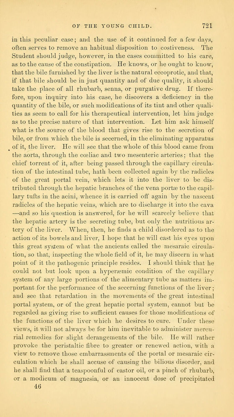 in tliis peculiar case; and tlie use of it continued for a few days, often serves to remove an habitual disposition to costiveness. The Student should judge, however, in the cases committed to his care, as to the cause of the constipation. He knows, or he ought to know, that the bile furnished by the liver is the natural eccoprotic, and that, if that bile should be in just quantity and of due quality, it should take the place of all rhubarb, senna, or purgative drug. If there- fore, upon inquiry into his case, he discovers a deficiency in the quantity of the bile, or such modifications of its tint and other quali- ties as seem to call for his therapeutical intervention, let him judge as to the precise nature of that intervention. Let him ask himself what is the source of the blood that gives rise to the secretion of bile, or from which the bile is secerned, in the eliminating apparatus of it, the liver. He will see that the whole of this blood came from the aorta, through the coeliac and two mesenteric arteries; that the chief torrent of it, after being passed through the capillary circula- tion of the intestinal tube, hath been collected again by the radicles of the great portal vein, which lets it into the liver to be dis- tributed through the hepatic branches of the vena portee to the capil- lary tufts in the acini, whence it is carried ofl' again by the nascent radicles of the hepatic veins, which are to discharge it into the cava —and so his question is answered, for he will scarcely believe that the hepatic artery is the secreting tube, but only the nutritious ar- tery of the liver. When, then, he finds a child disordered as to the action of its bowels and liver, I hope that he will cast his eyes upon this great system of what the ancients called the mesaraic circula- tion, so that, inspecting the whole field of it, he may discern in what point of it the pathogenic principle resides. I should think that he could not but look upon a hypersemic condition of the capillary system of any large portions of the alimentary tube as matters im- portant for the performance of the secerning functions of the liver; and see that retardation in the movements of the great intestinal portal system, or of the great hepatic portal system, cannot but be regarded as giving rise to sufficient causes for those modifications of the functions of the liver which he desires to cure. Under these views, it will not always be for him inevitable to administer mercu- rial remedies for slight derangements of the bile. He will rather provoke the peristaltic fibre to greater or renewed action, with a view to remove those embarrassments of the portal or mesaraic cir- culation which he shall accuse of causing the bilious disorder, and he shall find that a teaspoonful of castor oil, or a pinch of rhubarb, or a modicum of magnesia, or an innocent dose of precipitated 46