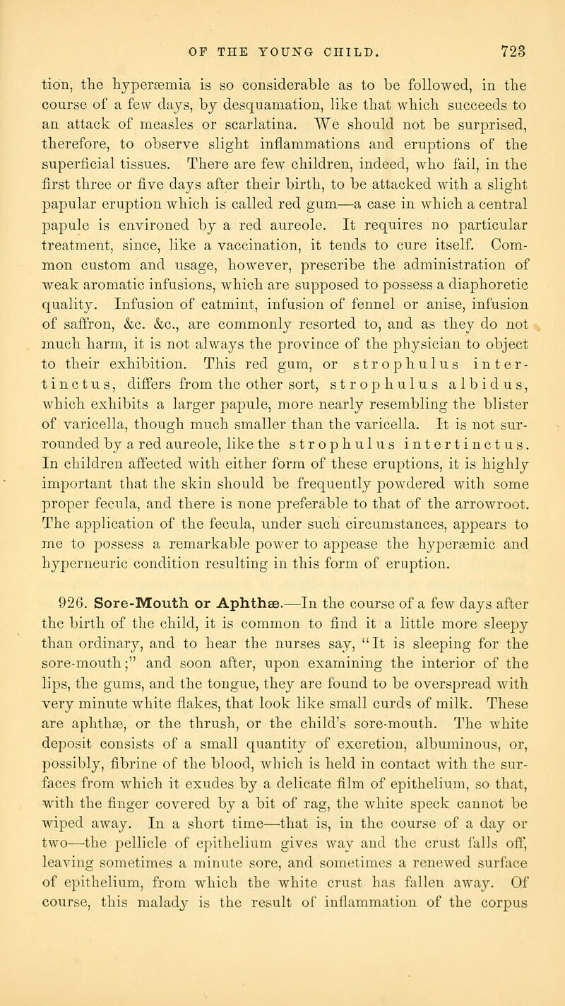 tion, the hypersemia is so considerable as to be followed, in tbe course of a few days, by desquamation, like that wbich succeeds to an attack of measles or scarlatina. We should not be surprised, therefore, to observe slight inflammations and eruptions of the superficial tissues. There are few children, indeed, who fail, in the first three or five days after their birth, to be attacked with a slight papular eruption which is called red gum—a case in which a central papule is environed by a red aureole. It requires no particular treatment, since, like a vaccination, it tends to cure itself. Com- mon custom and usage, however, prescribe the administration of weak aromatic infusions, which are supposed to possess a diaphoretic quality. Infusion of catmint, infusion of fennel or anise, infusion of saffron, &c. &c., are commonly resorted to, and as they do not much harm, it is not always the province of the physician to object to their exhibition. This red gum, or strophulus inter- tin c t u s, differs from the other sort, strophulus albidus, which exhibits a larger papule, more nearly resembling the blister of varicella, though much smaller than the varicella. It is not sur- rounded by a red aureole, like the strophulus intertinctus. In children affected with either form of these eruptions, it is highly important that the skin should be frequently powdered with some proper fecula, and there is none preferable to that of the arrowroot. The application of the fecula, under such circumstances, appears to me to possess a remarkable power to appease the hyperasmic and hyperneuric condition resulting in this form of eruption. 926. Sore-Mouth or Aphthae.—In the course of a few days after the birth of the child, it is common to find it a little more sleepy than ordinary, and to hear the nurses say, It is sleeping for the sore-mouth; and soon after, upon examining the interior of the lips, the gums, and the tongue, they are found to be overspread with very minute white flakes, that look like small curds of milk. These are aphthae, or the thrush, or the child's sore-mouth. The white deposit consists of a small quantity of excretion, albuminous, or, possibly, fibrine of the blood, which is held in contact with the sur- faces from which it exudes by a delicate film of epithelium, so that, with the finger covered by a bit of rag, the white speck cannot be wiped away. In a short time—that is, in the course of a day or two—the pellicle of epithelium gives way and the crust falls off, leaving sometimes a minute sore, and sometimes a renewed surface of epithelium, from which the white crust has fallen away. Of course, this malady is the result of inflammation of the corpus