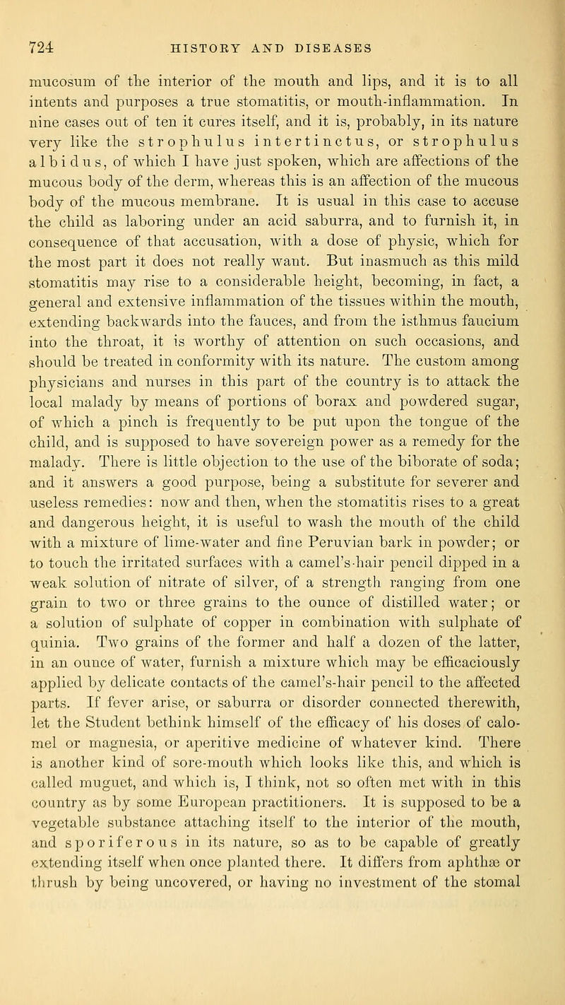 mucosum of tlie interior of the mouth and lips, and it is to all intents and purposes a true stomatitis, or moutli-inflammation. In nine cases out of ten it cures itself, and it is, probably, in its nature very like tlie strophulus intertinctus, or strophulus albidus, of which I have just spoken, which are affections of the mucous body of the derm, whereas this is an affection of the mucous body of the mucous membrane. It is usual in this case to accuse the child as laboring under an acid saburra, and to furnish it, in consequence of that accusation, with a dose of physic, which for the most part it does not really want. But inasmuch as this mild stomatitis may rise to a considerable height, becoming, in fact, a general and extensive inflammation of the tissues within the mouth, extending backwards into the fauces, and from the isthmus faucium into the throat, it is worthy of attention on such occasions, and should be treated in conformity with its nature. The custom among physicians and nurses in this part of the country is to attack the local malady by means of portions of borax and powdered sugar, of which a pinch is frequently to be put upon the tongue of the child, and is supposed to have sovereign power as a remedy for the malady. There is little objection to the use of the biborate of soda; and it answers a good purpose, being a substitute for severer and useless remedies: now and then, when the stomatitis rises to a great and dangerous height, it is useful to wash the mouth of the child with a mixture of lime-water and fine Peruvian bark in powder; or to touch the irritated surfaces with a camel's-hair pencil dipped in a weak solution of nitrate of silver, of a strength ranging from one grain to two or three grains to the ounce of distilled water; or a solution of sulphate of copper in combination with sulphate of quinia. Two grains of the former and half a dozen of the latter, in an ounce of water, furnish a mixture which may be efiicaciously applied by delicate contacts of the camel's-hair pencil to the affected parts. If fever arise, or saburra or disorder connected therewith, let the Student bethink himself of the efficacy of his doses of calo- mel or magnesia, or aperitive medicine of whatever kind. There is another kind of sore-mouth which looks like this, and which is called muguet, and which is, I think, not so often met with in this country as by some European practitioners. It is supposed to be a vegetable substance attaching itself to the interior of the mouth, and sporiferous in its nature, so as to be capable of greatly extending itself when once planted there. It differs from aphthas or tlirush by being uncovered, or having no investment of the stomal