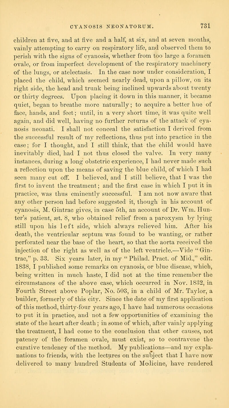 cliildren at five, and at five and a half, at six, and at seven months, vainly attempting to carry on respiratory life, and observed them to perish with the signs of cyanosis, whether from too large a foramen ovale, or from imperfect development of the respiratory machinery of the lungs, or atelectasis. In the case now under consideration, I placed the child, which seemed nearly dead, upon a pillow, on its right side, the head and trunk being inclined upwards about twenty or thirty degrees. Upon placing it down in this manner, it became quiet, began to breathe more natiirally; to acquire a better hue of face, hands, and feet; until, in a very short time, it was quite well again, and did well, having no further returns of the attack of cya- nosis neonati. I shall not conceal the satisfaction I derived from the successful result of my reflections, thus put into practice in the case; for I thought, and I still think, that the child would have inevitably died, had I not thus closed the valve. In very many instances, during a long obstetric experience, I had never made such a reflection upon the means of saving the blue child, of which I had seen many cut off. I believed, and I still believe, that I was the first to invent the treatment; and the first case in which I put it in practice, was thus eminently successful. I am not now aware that any other person had before suggested it, though in his account of cyanosis, M. Gintrac gives, in case 5th, an account of Dr. Wm. Hun- ter's patient, set. 8, who obtained relief from a paroxysm by lying still upon his left side, which always relieved him. After his death, the ventricular septum was found to be wanting, or rather perforated near the base of the heart, so that the aorta received the injection of the right as well as of the left ventricle.—Yide  Gin- trac, p. 33. Six years later, in my  Philad. Pract. of Mid., edit. 1838, I published some remarks on cyanosis, or blue disease, which, being written in much haste, I did not at the time remember the circumstances of the above case, which occurred in Nov. 1832, in Fourth Street above Poplar, No. 503, in a child of Mr. Taylor, a builder, formerly of this city. Since the date of my first application of this method, thirty-four years ago, I have had numerous occasions to put it in practice, and not a few opportunities of examining the state of the heart after death; in some of which, after vainly applying the treatment, I had come to the conclusion that other causes, not patency of the foramen ovale, must exist, so to contravene the curative tendency of the method. My publications—and my expla- nations to friends, with the lectures on the subject that I have now delivered to many hundred Students of Medicine, have rendered