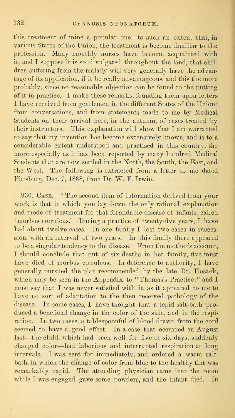 tliis treatment of mine a popular one—to sucli an extent that, in various States of the llniou, the treatment is become familiar to the profession. Many monthlj^ nurses have become acquainted with it, and I suppose it is so divulgated throughout the land, that chil- dren suffering from the malady will very generally have the advan- tage of its application, if it be really advantageous, and this the more probably, since no reasonable objection can be found to the putting of it in practice. I make these remarks, founding them upon letters I have received from gentlemen in the different States of the Union; from conversations, and from statements made to me by Medical Students on their arrival here, in the autumn, of cases treated by their instructors. This explanation will show that I am warranted to say that my invention has become extensively known, and is to a considerable extent understood and practised in this country, the more especially as it has been reported by many hundred Medical Students that are now settled in the North, the South, the East, and the West. The following is extracted from a letter to me dated Pittsburg, Dec. 7, 1838, from Dr. W. F. Irwin. 930. Case.— The second item of information derived from your work is that in which you lay down the only rational explanation and mode of treatment for that formidable disease of infants, called ' morbus coeruleus.' During a practice of twenty-five years, I have had about twelve cases. In one family I lost two cases in succes- sion, with an interval of two years. In this family there appeared to be a singular tendency to the disease. From the mother's account, I should conclude that out of six deaths in her family, five must have died of morbus coeruleus. In deference to authority, I have generally pursued the plan recommended by the late Dr. Hosack, which may be seen in the Appendix to  Thomas's Practice; and I must say that I was never satisfied with it, as it appeared to me to have no sort of adaptation to the then received pathology of the disease. In some cases, I have thought that a tepid salt-bath pro- duced a beneficial change in the color of the skin, and in the respi- ration. In two cases, a tablespoonful of blood drawn from the cord seemed to have a good effect. In a case that occurred in August last—the child, which had been well for five or six days, suddenly changed color—had laborious and interrupted respiration at long intervals. I was sent for immediately, and ordered a warm salt- bath, in which the cKange of color from blue to the healthy tint was remarkably rapid. The attending physician came into the room while I was engaged, gave some powders, and the infant died. In