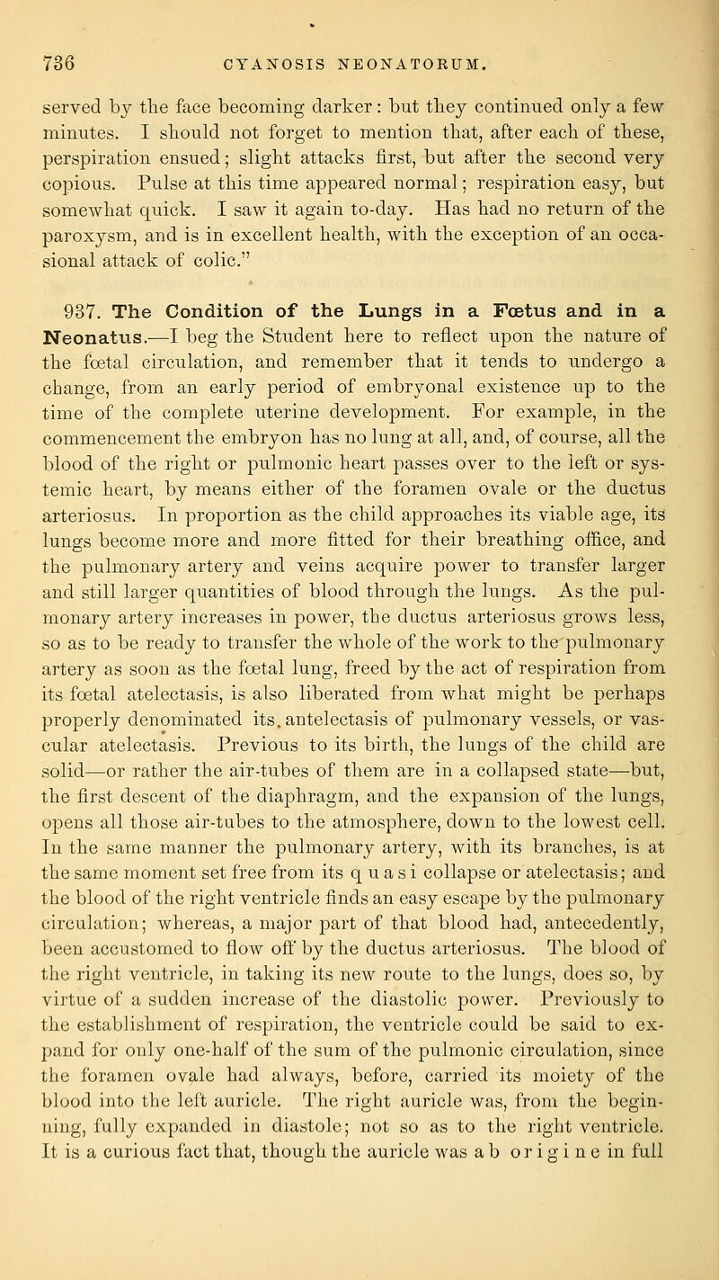 served by the face becoming darker: but tliey continued only a few minutes. I should not forget to mention that, after each of these, perspiration ensued; slight attacks first, but after the second very copious. Pulse at this time appeared normal; respiration easy, but somewhat quick. I saw it again to-day. Has had no return of the paroxysm, and is in excellent health, with the exception of an occa- sional attack of colic. 937. The Condition of the Lungs in a Fcetus and in a Neonatus.—I beg the Student here to reflect upon the nature of the foetal circulation, and remember that it tends to undergo a change, from an early period of embryonal existence up to the time of the complete uterine development. For example, in the commencement the embryon has no lung at all, and, of course, all the blood of the right or pulmonic heart passes over to the left or sys- temic heart, by means either of the foramen ovale or the ductus arteriosus. In proportion as the child approaches its viable age, its lungs become more and more fitted for their breathing ofiice, and the pulmonary artery and veins acquire power to transfer larger and still larger quantities of blood through the lungs. As the pul- monary artery increases in power, the ductus arteriosus grows less, so as to be ready to transfer the whole of the work to the pulmonary artery as soon as the foetal lung, freed by the act of respiration from its foetal atelectasis, is also liberated from what might be perhaps properly denominated its.antelectasis of pulmonary vessels, or vas- cular atelectasis. Previous to its birth, the lungs of the child are solid—or rather the air-tubes of them are in a collapsed state—but, the first descent of the diaphragm, and the expansion of the lungs, opens all those air-tabes to the atmosphere, down to the lowest cell. In the same manner the pulmonary artery, with its branches, is at the same moment set free from its quasi collapse or atelectasis; and the blood of the right ventricle finds an easy escape by the pulmonary circulation; whereas, a major part of that blood had, antecedently, been accustomed to flow off by the ductus arteriosus. The blood of the right ventricle, in taking its new route to the lungs, does so, by virtue of a sudden increase of the diastolic power. Previously to the establishment of respiration, the ventricle could be said to ex- pand for only one-half of the sum of the pulmonic circulation, since the foramen ovale had always, before, carried its moiety of the blood into the left auricle. The right auricle was, from the begin- ning, fully expanded in diastole; not so as to the right ventricle. It is a curious fact that, though the auricle was ab originein full