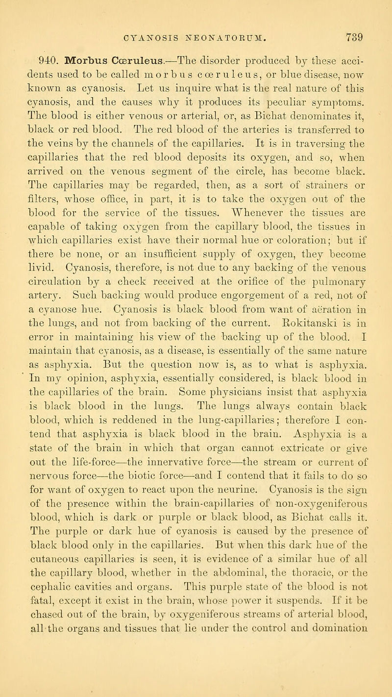 940. Morbus Cosruleus,—The disorder produced hj these acci- dents used to be called morbus coeruleus, or blue disease, now known as cyanosis. Let us inquire what is the real nature of this cyanosis, and the causes why it produces its peculiar symptoms. The blood is either venous or arterial, or, as Bichat denominates it, black or red blood. The red blood of the arteries is transferred to the veins by the channels of the capillaries. It is in traversing the capillaries that the red blood deposits its oxygen, and so, when arrived on the venous segment of the circle, has become black. The capillaries may be regarded, then, as a sort of strainers or filters, whose of&ce, in part, it is to take the oxygen out of the blood for the service of the tissues. Whenever the tissues are capable of taking oxygen from the capillary blood, the tissues in which capillaries exist have their normal hue or coloration; but if there be none, or an insufficient supply of oxygen, they become livid. Cyanosis, therefore, is not due to any backing of the venous circulation by a check received at the orifice of the pulmonary artery. Such backing would produce engorgement of a red, not of a cyanose hue. Cyanosis is black blood from want of aeration in the lungs, and not from backing of the current. Rokitanski is in error in maintaining his view of the backing up of the blood. I maintain that cyanosis, as a disease, is essentially of the same nature as asphyxia. But the question now is, as to what is asphyxia. In my opinion, asphyxia, essentially considered, is black blood in the capillaries of the brain. Some physicians insist that asphyxia is black blood in the lungs. The lungs always contain black blood, which is reddened in the lung-capillaries; therefore I con- tend that asphyxia is black blood in the brain. Asphyxia is a state of the brain in which that organ cannot extricate or give out the life-force—the innervative force—-the stream or current of nervous force—the biotic force—and I contend that it fails to do so for want of oxygen to react upon the neurine. Cyanosis is the sign of the presence within the brain-capillaries of non-oxygeniferous blood, which is dark or purple or black blood, as Bichat calls it. The purple or dark hue of cyanosis is caused by the presence of black blood only in the capillaries. But when this dark hue of the cutaneous capillaries is seen, it is evidence of a similar hue of all the capillary blood, whether in the abdominal, the thoracic, or the cephalic cavities and organs. This purple state of the blood is not fatal, except it exist in the brain, whose power it suspends. If it be chased out of the brain, by oxygeniferous streams of arterial blood, all the organs and tissues that lie under the control and domination